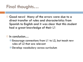 Final thoughts… Good news!  Many of the errors were due to a direct transfer of rules and characteristics from Spanish to English and it was clear that this student had a great knowledge of their L1 In conclusion… Encourage connections from L1 to L2, but teach new rules of L2 that are relevant Develop vocabulary across curriculum 