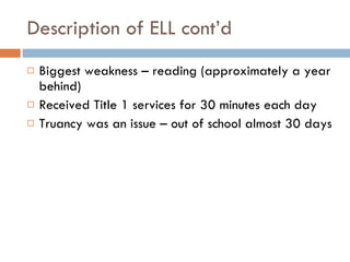 Description of ELL cont’d  Biggest weakness – reading (approximately a year behind) Received Title 1 services for 30 minutes each day Truancy was an issue – out of school almost 30 days 
