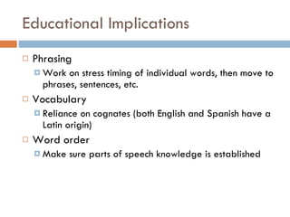 Educational Implications Phrasing Work on stress timing of individual words, then move to phrases, sentences, etc. Vocabulary Reliance on cognates (both English and Spanish have a Latin origin) Word order Make sure parts of speech knowledge is established 
