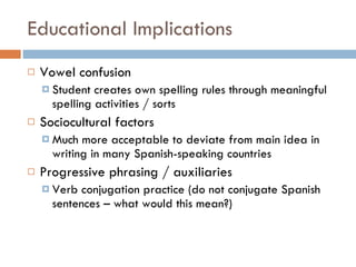 Educational Implications Vowel confusion Student creates own spelling rules through meaningful spelling activities / sorts Sociocultural factors Much more acceptable to deviate from main idea in writing in many Spanish-speaking countries Progressive phrasing / auxiliaries Verb conjugation practice (do not conjugate Spanish sentences – what would this mean?) 