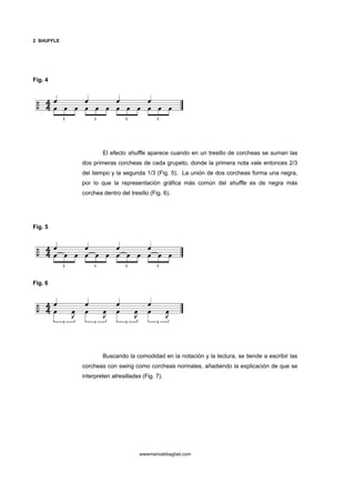 2 SHUFFLE




Fig. 4




                    El efecto shuffle aparece cuando en un tresillo de corcheas se suman las
            dos primeras corcheas de cada grupeto, donde la primera nota vale entonces 2/3
            del tiempo y la segunda 1/3 (Fig. 5). La unión de dos corcheas forma una negra,
            por lo que la representación gráfica más común del shuffle es de negra más
            corchea dentro del tresillo (Fig. 6).




Fig. 5




Fig. 6




                    Buscando la comodidad en la notación y la lectura, se tiende a escribir las
            corcheas con swing como corcheas normales, añadiendo la explicación de que se
            interpreten atresilladas (Fig. 7).




                                    wwwmarioabbagliati.com
 