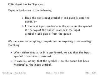 PDA algorithm for Square
Repeatedly do one of the following:
a Read the next input symbol σ and push it onto the
queue, or...