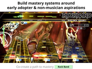 Build mastery systems around
early adopter & non-musician aspirations
Co-create a path to mastery: Rock Band
 