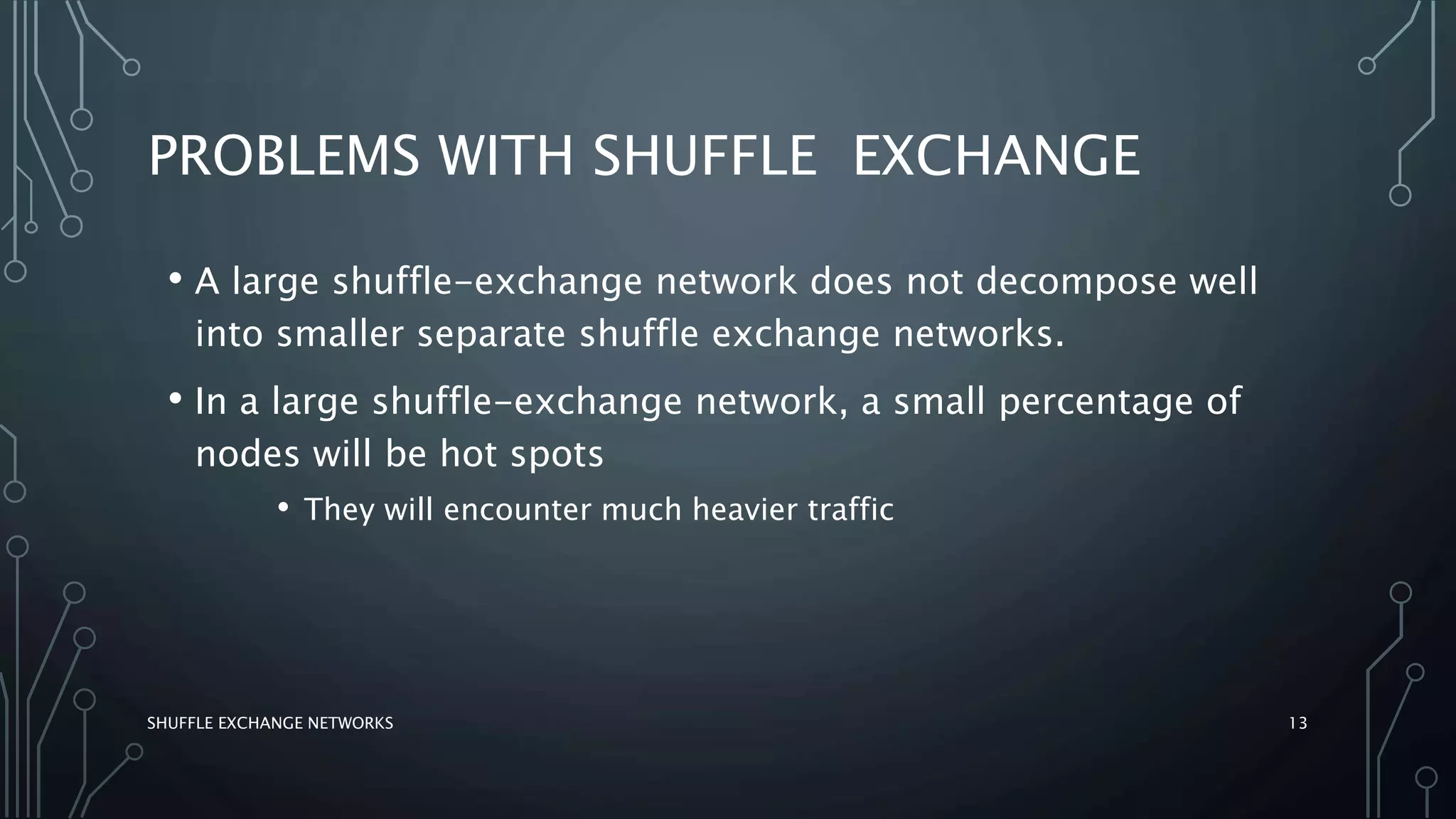PROBLEMS WITH SHUFFLE EXCHANGE
SHUFFLE EXCHANGE NETWORKS 13
• A large shuffle-exchange network does not decompose well
into smaller separate shuffle exchange networks.
• In a large shuffle-exchange network, a small percentage of
nodes will be hot spots
• They will encounter much heavier traffic
 