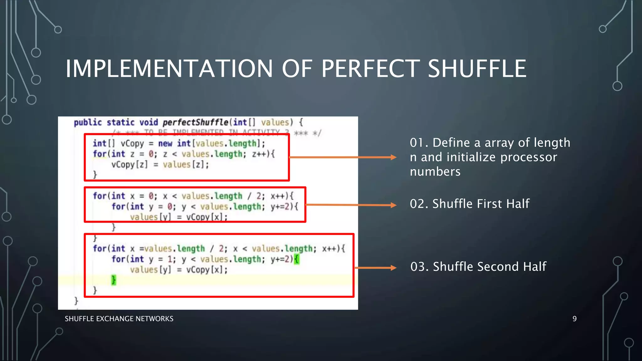 IMPLEMENTATION OF PERFECT SHUFFLE
SHUFFLE EXCHANGE NETWORKS 9
01. Define a array of length
n and initialize processor
numbers
02. Shuffle First Half
03. Shuffle Second Half
 