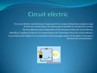 Circuit elèctricUn circuit elèctricestà format per l'associació d'un conjunt d'elementsconductors que formen un circuit tancat, de manera que és possible la circulació de corrent. Els seusobjectiussón:Comprendre el funcionamentbàsic del circuitelèctric,identificar i analitzar la funció i el comportament de l'interruptor dins d'un circuit elèctric ila sevafunció del fusible en el circuitelèctric.Els continguts poden ser les piles,l´interuptor i elements de comandament...