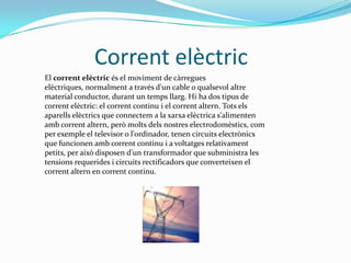               Corrent elèctricEl corrent elèctric és el moviment de càrregues elèctriques, normalment a través d'un cable o qualsevol altre material conductor, durant un temps llarg. Hi ha dos tipus de corrent elèctric: el corrent continu i el corrent altern. Tots els aparells elèctrics que connectem a la xarxa elèctrica s'alimenten amb corrent altern, però molts dels nostres electrodomèstics, com per exemple el televisor o l'ordinador, tenen circuits electrònics que funcionen amb corrent continu i a voltatges relativament petits, per això disposen d'un transformador que subministra les tensions requerides i circuits rectificadors que converteixen el corrent altern en corrent continu.