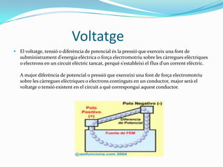 	           VoltatgeEl voltatge, tensió o diferència de potencial és la pressió que exerceix una font de subministrament d'energia elèctrica o força electromotriu sobre les càrregues elèctriques o electrons en un circuit elèctric tancat, perquè s'estableixi el flux d'un corrent elèctric.A major diferència de potencial o pressió que exerceixi una font de força electromotriu sobre les càrregues elèctriques o electrons continguts en un conductor, major serà el voltatge o tensió existent en el circuit a què correspongui aquest conductor.