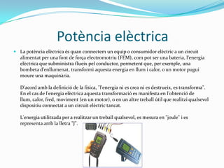 PotènciaelèctricaLa potència elèctrica és quan connectem un equip o consumidor elèctric a un circuit alimentat per una font de força electromotriu (FEM), com pot ser una bateria, l'energia elèctrica que subministra flueix pel conductor, permetent que, per exemple, una bombeta d'enllumenat, transformi aquesta energia en llum i calor, o un motor pugui moure una maquinària.D'acord amb la definició de la física, "l'energia ni es crea ni es destrueix, es transforma". En el cas de l'energia elèctrica aquesta transformació es manifesta en l'obtenció de llum, calor, fred, moviment (en un motor), o en un altre treball útil que realitzi qualsevol dispositiu connectat a un circuit elèctric tancat.L'energia utilitzada per a realitzar un treball qualsevol, es mesura en "joule" i es representa amb la lletra "J".