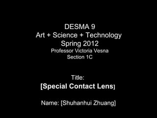 DESMA 9
Art + Science + Technology
Spring 2012
Professor Victoria Vesna
Section 1C

Title:

[Special Contact Lens]
Name: [Shuhanhui Zhuang]

 