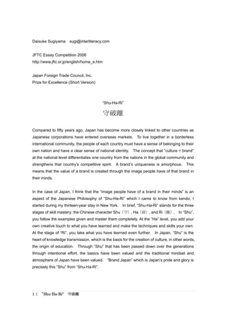 Daisuke Sugiyama     sugi@interliteracy.com


JFTC Essay Competition 2006
http://www.jftc.or.jp/english/home_e.htm


Japan Foreign Trade Council, Inc.
Prize for Excellence (Short Version)




                                         “Shu-Ha-Ri”

                                           守破離

Compared to fifty years ago, Japan has become more closely linked to other countries as
Japanese corporations have entered overseas markets. To live together in a borderless
international community, the people of each country must have a sense of belonging to their
own nation and have a clear sense of national identity.    The concept that “culture = brand”
at the national level differentiates one country from the nations in the global community and
strengthens that country’s competitive spirit.   A brand’s uniqueness is amorphous.       This
means that the value of a brand is created through the image people have of that brand in
their minds.


In the case of Japan, I think that the “image people have of a brand in their minds” is an
aspect of the Japanese Philosophy of “Shu-Ha-Ri” which I came to know from kendo, I
started during my thirteen-year stay in New York.    In brief, “Shu-Ha-Ri” stands for the three
stages of skill mastery: the Chinese character Shu（守）, Ha（破）, and Ri（離）. In “Shu”,
you follow the examples given and master them completely. At the “Ha” level, you add your
own creative touch to what you have learned and make the techniques and skills your own.
At the stage of “Ri”, you take what you have learned even further.      In Japan, “Shu” is the
heart of knowledge transmission, which is the basis for the creation of culture, in other words,
the origin of education.   Through “Shu” that has been passed down over the generations
through intentional effort, the basics have been valued and the traditional mindset and
atmosphere of Japan have been valued.       “Brand Japan” which is Japan’s pride and glory is
precisely this “Shu” from “Shu-Ha-Ri”.




1 | “Shu-Ha-Ri”     守破離
 