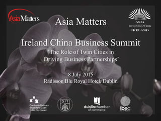 Asia Matters
Ireland China Business Summit
8 July 2015
Radisson Blu Royal Hotel, Dublin
‘The Role of Twin Cities in
Driving Business Partnerships’
 