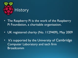 • The Raspberry Pi is the work of the Raspberry
Pi Foundation, a charitable organisation.
• UK registered charity (No. 1129409), May 2009
• It's supported by the University of Cambridge
Computer Laboratory and tech firm
Broadcomm
 