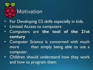 • For Developing CS skills especially in kids.
• Limited Access to computers
• Computers are the tool of the 21st
century
• Computer Science is concerned with much
more than simply being able to use a
computer.
• Children should understand how they work
and how to program them
 
