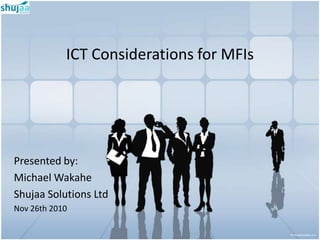 ICT Considerations for MFIs




Presented by:
Michael Wakahe
Shujaa Solutions Ltd
Nov 26th 2010
 
