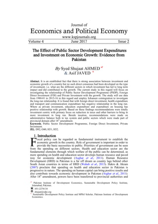 Journal of
Economics and Political Economy
www.kspjournals.org
Volume 4 June 2017 Issue 2
The Effect of Public Sector Development Expenditures
and Investment on Economic Growth: Evidence from
Pakistan
By Syed Shujaat AHMED
a†
& Asif JAVED
b
Abstract. It is an established fact that there is strong association between investment and
economic growth of a country but no such direct consensus had been developed on the type
of investment. i.e. what are the different sectors in which investment has led to long term
impact and did contributed to the growth. The current study in this regard will focus on
investigating the relationship of Public Sector Development Programme (PSDP), Foreign
Direct Investment (FDI) and Private Investment with the growth. The study will use data
from 1980-81 to 2015-16 in this regard and employ Johansen cointegration to investigate
the long run relationship. It is found that with foreign direct investment, health expenditure
and transport and communication expenditure has negative relationship in the long run.
Where as private investment, education expenditure and expenditure on housing has
positive relationship with growth. Based on these findings recommendations were totally
investment centric with primary focus on reduction in taxes and other barriers to bring in
more investment in long run. Beside taxation, recommendations were made on
administrative balance both in tax system and public sectors which were made part of
provincial domain after 18
th
amendment.
Keywords. Public Sector Development Programme, Foreign Direct Investment, Private
Investment.
JEL. D92, O40, H51, H52.
1. Introduction
iscal policy can be regarded as fundamental instrument to establish the
economic growth in the country. Role of government is important in order to
provide the basic necessities to public. Priorities of government can be seen
from the spending on different sectors. Health and education sector are the
fundamental elements through which welfare of the public can be determined, as
more spending on health and education sector develops human resource and paved
way for economic development (Asghar et al., 2011). Human Resource
Development (HRD) in Pakistan is a far off dream as country lags behind other
South Asian countries in terms of HRD (Wahab et al., 2013). Hakro & Akram
(2007) proclaim that spending on health and education sector in Pakistan is
progressive in nature. The spending on human capital can bring positive results and
also contribute towards economic development in Pakistan (Asghar et al., 2011).
After 18th
amendment, powers have been transferred to provincial authorities and
aa†
Pakistan Institute of Development Economics, Sustainable Development Policy Institute,
Islamabad, Pakistan.
. 051-2278134
. shujaat@sdpi.org
b†
Sustainable Development Policy Institute and MPhil Scholar, Pakistan Institute of Development
Economics.
F
 