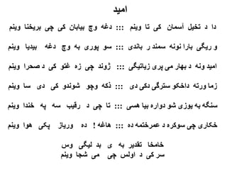 ‫امید‬
‫دا د تخیل آسمان کی تا وینم ::: دغه وچ بیابان کی چی بریخنا وینم‬

‫و ریگی بارا نونه سمند ر باندی ::: سو پوری به وچ دغه بیدیا وینم‬

‫امید ونه د بهار می پری زیاتیگی ::: ژوند چی زه غتو کی د صحرا وینم‬

‫زما ورته داخکو سترگی دکی دی ::: ذکه وچو شوندو کی دی سا وینم‬

‫سنگه به یوزی شو دواره بیا هسی ::: تا چی د رقیب سه په خندا وینم‬

‫خکاری چی سوکره د عمرختمه ده ::: هاغه ! ده وریاز پکی هوا وینم‬

                ‫خامخا تقدیر به ی بد لیگی وس‬
                ‫سر کی د اولس چی می شجا وینم‬
 