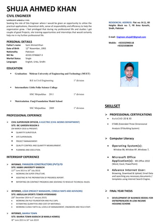 CAREER OBJECTIVE
Seeking the role of Site Engineer where I would be given an opportunity to utilize the
practical applications, theoretical skills, sense of responsibility and efficiency to help the
organization grow. I feel privileged that during my professional life and studies I got
couple of good Projects, site training opportunities and internships that would certainly
help me in my further professional life.
PERSONAL DETAILS
Father’s name Sami Ahmed Khan
Date of Birth 12th
November, 1993
Nationality Pakistani
NIC No 42101-9746667-3
Marital Status Single
Languages English, Urdu, Sindhi
EDUCATION
 Graduation: Mehran University of Engineering and Technology (MUET)
B.E in Civil Engineering 1st
division
 Intermediate: Little Folks Science College
HSC Mirpurkhas 2011 1st
division
 Matriculation: Fauji Foundation Model School
SSC Mirpurkhas 2009 1st
division
PROFESSIONAL EXPERINCE
 CIVIL SUPERVISOR OFFICER, K-ELECTRIC (CIVIL WORKS DEPARTMENT)
SITE: IBC GARDEN REGION II
(04-MARCH-2016 to PRESENT)
• QUANTITY SURVEYOUR.
• SITE SUPERVISION.
• PROJECT MANAGEMENT.
• QUALITY CONTROL AND QUANTITY MEANSURMENT.
• PLANNING AND EXECUTION.
INTERNSHIP EXPERIENCE
 INTERNEE, PARAGON CONSTRUCTORS (PVT)LTD
SITE: HABIB UNIVERSITY KARACHI
(17TH
June 2013 to 18TH
July 2013)
• WORKING ON SUPER STRUCTURE.
• ASSISTING IN THE PREPARATION OF PROGRESS REPORT.
• REPORTING ON CONTRACT PROGRESS AND ADVISING TO RESOLVE TECHNICAL ISSUES.
 INTERNEE, LOGIX (PROJECT MANAGERS, CONSULTANTS AND ADVISORS)
SITE: ABDULLAH SPORTS TOWER HYDERABAD
(20th
December 2014 to 3rd
January 2015)
• WORKING ON PILE FOUNDATION AND PILE CAPS.
• ESTIMATING QUANTITIES AND COST OF MATERIALS.
• WORKING CLOSELY WITH ALL LEVELS OF MANAGEMENT, ENGINEERS AND FIELD STAFF.
 INTERNEE, BAHRIA TOWN
SITE: BAHRIA TOWN KARACHI (8 MARLA HOMES)
(8TH
June 2015 to 16th
July 2015)
SKILLSET
 PROFESSIONAL CERTIFICATIONS
• AutoCAD-2D & 3D
• ETABS (Extended Three Dimensional
Analysis Of Building System)
 Computer Literacy
• Operating System(s):
Window 98, Window XP, Windows 7,
• Microsoft Office
Application(s): MS Office 2010
(Word, Excel, PowerPoint)
• Advance Internet User:
Browsing, Download & Upload, Email Data
and searching any necessary documents /
templates using internet Search Engine.
 FINAL YEAR THESIS
• DEVELOPMENT OF BUSINESS MODEL FOR
ENTREPRENUERS IN LOW INCOME
HOUSING SCHEME
SHUJA AHMED KHAN
CIVIL ENGINEER
RESIDENCIAL ADDRESS: Flat no: B-11, Ali
Heights Block no: 7, FB Area Karachi,
Sindh, Pakistan
E-mail: Engineer.shuja07@gmail.com
Mobile: +923332940118
+923233588394
 