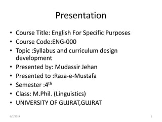 Presentation
• Course Title: English For Specific Purposes
• Course Code:ENG-000
• Topic :Syllabus and curriculum design
development
• Presented by: Mudassir Jehan
• Presented to :Raza-e-Mustafa
• Semester :4th
• Class: M.Phil. (Linguistics)
• UNIVERSITY OF GUJRAT,GUJRAT
6/7/2014 1
 