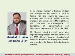 He is a fellow member of Institute of Cost
and Management Accountants of Pakistan
having rich and diversified experience
spanning over 32 years. Before assuming
charge as a Commissioner in March 2018, he
was Executive Director/Registrar of
Companies of Corporatization and
Compliance Department (CCD) at the SECP.
Shaukat Hussain
Chairman SECP
Sajid Imtiaz: Formerly Policy Research / PR Fellow, China Gezhouba Group Company
Mr. Shaukat joined the SECP as a Joint
Registrar in September 2000 and has headed
the SECP offices in Karachi, Islamabad and
Peshawar. Hopefully he will improve systems
and procedures for Ease of Doing Business in
Pakistan.
 