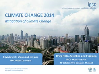 Working Group III contribution to the
IPCC Fifth Assessment Report
CLIMATE CHANGE 2014
Mitigation of Climate Change
©dreamstime
IPCC Role, Activities and Findings
IPCC Outreach Event
15 October 2016, Bangkok, Thailand
Priyadarshi R. Shukla and Jim Skea
IPCC WGIII Co-Chairs
 