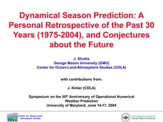 Center for Ocean-Land-
Atmosphere Studies
Dynamical Season Prediction: A
Personal Retrospective of the Past 30
Years (1975-2004), and Conjectures
about the Future
J. Shukla
George Mason University (GMU)
Center for Ocean-Land-Atmosphere Studies (COLA)
with contributions from:
J. Kinter (COLA)
Symposium on the 50th Anniversary of Operational Numerical
Weather Prediction
University of Maryland, June 14-17, 2004
 