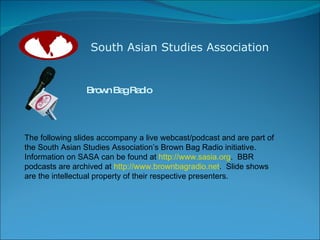 South Asian Studies Association Brown Bag Radio The following slides accompany a live webcast/podcast and are part of the South Asian Studies Association’s Brown Bag Radio initiative.  Information on SASA can be found at  http://www.sasia.org .  BBR podcasts are archived at  http://www.brownbagradio.net .  Slide shows are the intellectual property of their respective presenters. 