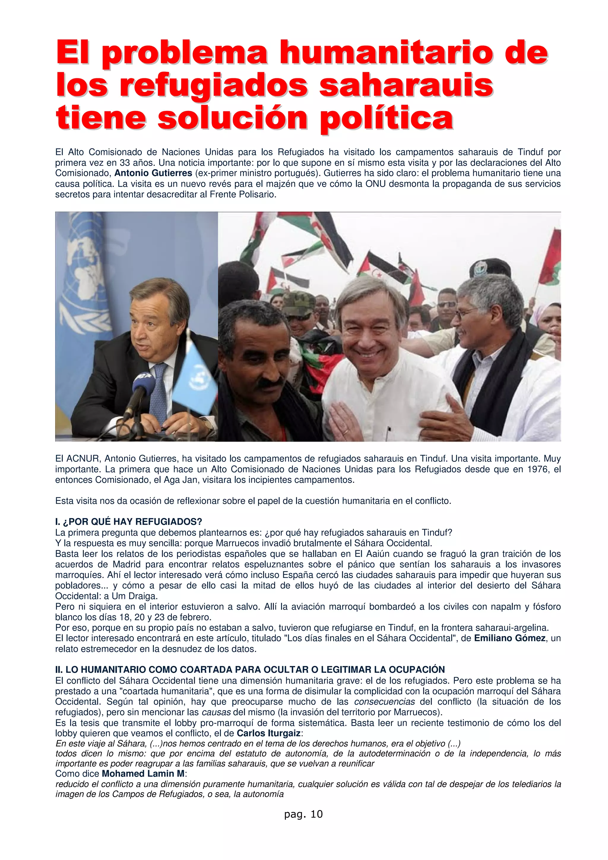 El problema humanitario de
los refugiados saharauis
tiene solución política
El Alto Comisionado de Naciones Unidas para los Refugiados ha visitado los campamentos saharauis de Tinduf por
primera vez en 33 años. Una noticia importante: por lo que supone en sí mismo esta visita y por las declaraciones del Alto
Comisionado, Antonio Gutierres (ex-primer ministro portugués). Gutierres ha sido claro: el problema humanitario tiene una
causa política. La visita es un nuevo revés para el majzén que ve cómo la ONU desmonta la propaganda de sus servicios
secretos para intentar desacreditar al Frente Polisario.




El ACNUR, Antonio Gutierres, ha visitado los campamentos de refugiados saharauis en Tinduf. Una visita importante. Muy
importante. La primera que hace un Alto Comisionado de Naciones Unidas para los Refugiados desde que en 1976, el
entonces Comisionado, el Aga Jan, visitara los incipientes campamentos.

Esta visita nos da ocasión de reflexionar sobre el papel de la cuestión humanitaria en el conflicto.

I. ¿POR QUÉ HAY REFUGIADOS?
La primera pregunta que debemos plantearnos es: ¿por qué hay refugiados saharauis en Tinduf?
Y la respuesta es muy sencilla: porque Marruecos invadió brutalmente el Sáhara Occidental.
Basta leer los relatos de los periodistas españoles que se hallaban en El Aaiún cuando se fraguó la gran traición de los
acuerdos de Madrid para encontrar relatos espeluznantes sobre el pánico que sentían los saharauis a los invasores
marroquíes. Ahí el lector interesado verá cómo incluso España cercó las ciudades saharauis para impedir que huyeran sus
pobladores... y cómo a pesar de ello casi la mitad de ellos huyó de las ciudades al interior del desierto del Sáhara
Occidental: a Um Draiga.
Pero ni siquiera en el interior estuvieron a salvo. Allí la aviación marroquí bombardeó a los civiles con napalm y fósforo
blanco los días 18, 20 y 23 de febrero.
Por eso, porque en su propio país no estaban a salvo, tuvieron que refugiarse en Tinduf, en la frontera saharaui-argelina.
El lector interesado encontrará en este artículo, titulado "Los días finales en el Sáhara Occidental", de Emiliano Gómez, un
relato estremecedor en la desnudez de los datos.

II. LO HUMANITARIO COMO COARTADA PARA OCULTAR O LEGITIMAR LA OCUPACIÓN
El conflicto del Sáhara Occidental tiene una dimensión humanitaria grave: el de los refugiados. Pero este problema se ha
prestado a una "coartada humanitaria", que es una forma de disimular la complicidad con la ocupación marroquí del Sáhara
Occidental. Según tal opinión, hay que preocuparse mucho de las consecuencias del conflicto (la situación de los
refugiados), pero sin mencionar las causas del mismo (la invasión del territorio por Marruecos).
Es la tesis que transmite el lobby pro-marroquí de forma sistemática. Basta leer un reciente testimonio de cómo los del
lobby quieren que veamos el conflicto, el de Carlos Iturgaiz:
En este viaje al Sáhara, (...)nos hemos centrado en el tema de los derechos humanos, era el objetivo (...)
todos dicen lo mismo: que por encima del estatuto de autonomía, de la autodeterminación o de la independencia, lo más
importante es poder reagrupar a las familias saharauis, que se vuelvan a reunificar
Como dice Mohamed Lamin M:
reducido el conflicto a una dimensión puramente humanitaria, cualquier solución es válida con tal de despejar de los telediarios la
imagen de los Campos de Refugiados, o sea, la autonomía

                                                           pag. 10
 