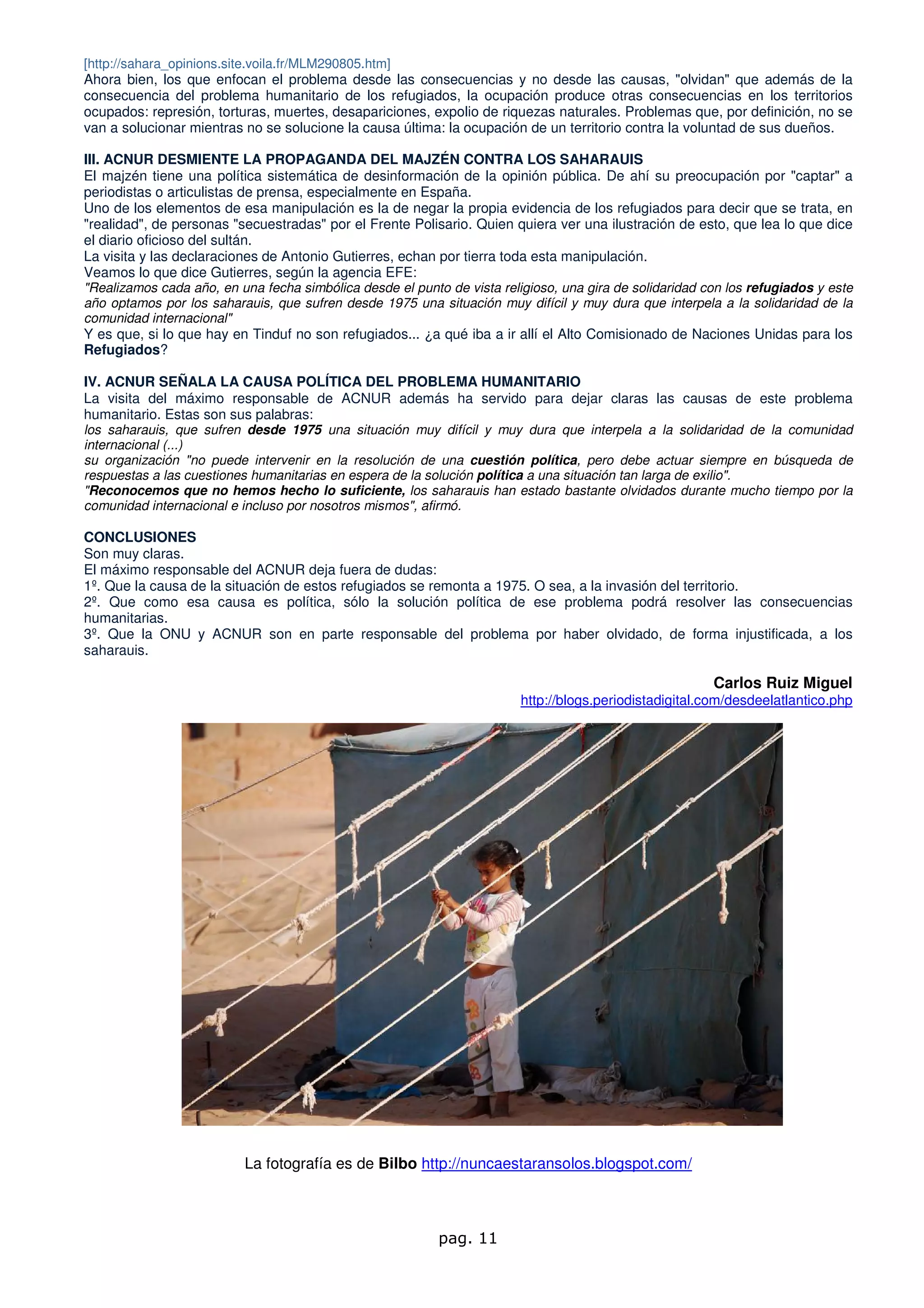 [http://sahara_opinions.site.voila.fr/MLM290805.htm]
Ahora bien, los que enfocan el problema desde las consecuencias y no desde las causas, "olvidan" que además de la
consecuencia del problema humanitario de los refugiados, la ocupación produce otras consecuencias en los territorios
ocupados: represión, torturas, muertes, desapariciones, expolio de riquezas naturales. Problemas que, por definición, no se
van a solucionar mientras no se solucione la causa última: la ocupación de un territorio contra la voluntad de sus dueños.

III. ACNUR DESMIENTE LA PROPAGANDA DEL MAJZÉN CONTRA LOS SAHARAUIS
El majzén tiene una política sistemática de desinformación de la opinión pública. De ahí su preocupación por "captar" a
periodistas o articulistas de prensa, especialmente en España.
Uno de los elementos de esa manipulación es la de negar la propia evidencia de los refugiados para decir que se trata, en
"realidad", de personas "secuestradas" por el Frente Polisario. Quien quiera ver una ilustración de esto, que lea lo que dice
el diario oficioso del sultán.
La visita y las declaraciones de Antonio Gutierres, echan por tierra toda esta manipulación.
Veamos lo que dice Gutierres, según la agencia EFE:
"Realizamos cada año, en una fecha simbólica desde el punto de vista religioso, una gira de solidaridad con los refugiados y este
año optamos por los saharauis, que sufren desde 1975 una situación muy difícil y muy dura que interpela a la solidaridad de la
comunidad internacional"
Y es que, si lo que hay en Tinduf no son refugiados... ¿a qué iba a ir allí el Alto Comisionado de Naciones Unidas para los
Refugiados?

IV. ACNUR SEÑALA LA CAUSA POLÍTICA DEL PROBLEMA HUMANITARIO
La visita del máximo responsable de ACNUR además ha servido para dejar claras las causas de este problema
humanitario. Estas son sus palabras:
los saharauis, que sufren desde 1975 una situación muy difícil y muy dura que interpela a la solidaridad de la comunidad
internacional (...)
su organización "no puede intervenir en la resolución de una cuestión política, pero debe actuar siempre en búsqueda de
respuestas a las cuestiones humanitarias en espera de la solución política a una situación tan larga de exilio".
"Reconocemos que no hemos hecho lo suficiente, los saharauis han estado bastante olvidados durante mucho tiempo por la
comunidad internacional e incluso por nosotros mismos", afirmó.

CONCLUSIONES
Son muy claras.
El máximo responsable del ACNUR deja fuera de dudas:
1º. Que la causa de la situación de estos refugiados se remonta a 1975. O sea, a la invasión del territorio.
2º. Que como esa causa es política, sólo la solución política de ese problema podrá resolver las consecuencias
humanitarias.
3º. Que la ONU y ACNUR son en parte responsable del problema por haber olvidado, de forma injustificada, a los
saharauis.

                                                                                                         Carlos Ruiz Miguel
                                                                         http://blogs.periodistadigital.com/desdeelatlantico.php




                           La fotografía es de Bilbo http://nuncaestaransolos.blogspot.com/



                                                           pag. 11
 