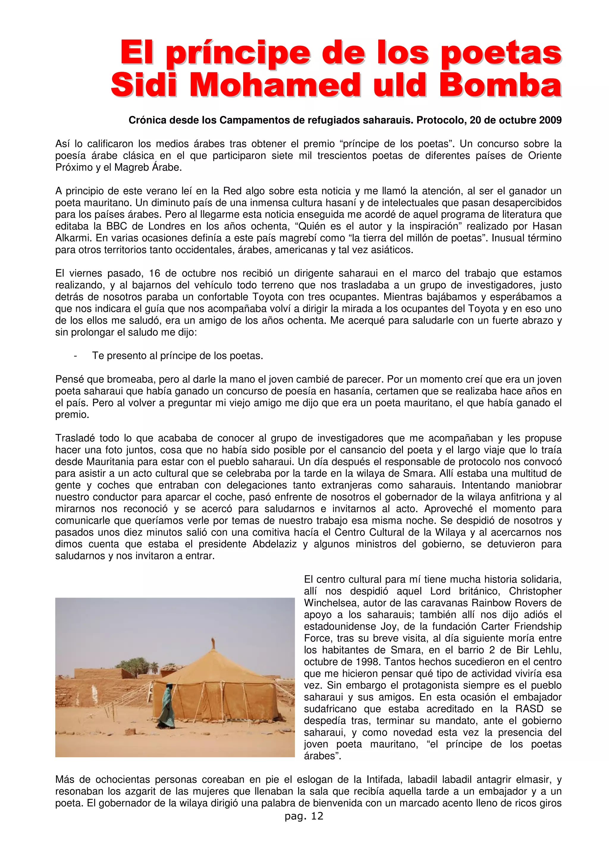 El príncipe de los poetas
            S i di M oham ed ul d B om ba
                Crónica desde los Campamentos de refugiados saharauis. Protocolo, 20 de octubre 2009

Así lo calificaron los medios árabes tras obtener el premio “príncipe de los poetas”. Un concurso sobre la
poesía árabe clásica en el que participaron siete mil trescientos poetas de diferentes países de Oriente
Próximo y el Magreb Árabe.

A principio de este verano leí en la Red algo sobre esta noticia y me llamó la atención, al ser el ganador un
poeta mauritano. Un diminuto país de una inmensa cultura hasaní y de intelectuales que pasan desapercibidos
para los países árabes. Pero al llegarme esta noticia enseguida me acordé de aquel programa de literatura que
editaba la BBC de Londres en los años ochenta, “Quién es el autor y la inspiración” realizado por Hasan
Alkarmi. En varias ocasiones definía a este país magrebí como “la tierra del millón de poetas”. Inusual término
para otros territorios tanto occidentales, árabes, americanas y tal vez asiáticos.

El viernes pasado, 16 de octubre nos recibió un dirigente saharaui en el marco del trabajo que estamos
realizando, y al bajarnos del vehículo todo terreno que nos trasladaba a un grupo de investigadores, justo
detrás de nosotros paraba un confortable Toyota con tres ocupantes. Mientras bajábamos y esperábamos a
que nos indicara el guía que nos acompañaba volví a dirigir la mirada a los ocupantes del Toyota y en eso uno
de los ellos me saludó, era un amigo de los años ochenta. Me acerqué para saludarle con un fuerte abrazo y
sin prolongar el saludo me dijo:

    -   Te presento al príncipe de los poetas.

Pensé que bromeaba, pero al darle la mano el joven cambié de parecer. Por un momento creí que era un joven
poeta saharaui que había ganado un concurso de poesía en hasanía, certamen que se realizaba hace años en
el país. Pero al volver a preguntar mi viejo amigo me dijo que era un poeta mauritano, el que había ganado el
premio.

Trasladé todo lo que acababa de conocer al grupo de investigadores que me acompañaban y les propuse
hacer una foto juntos, cosa que no había sido posible por el cansancio del poeta y el largo viaje que lo traía
desde Mauritania para estar con el pueblo saharaui. Un día después el responsable de protocolo nos convocó
para asistir a un acto cultural que se celebraba por la tarde en la wilaya de Smara. Allí estaba una multitud de
gente y coches que entraban con delegaciones tanto extranjeras como saharauis. Intentando maniobrar
nuestro conductor para aparcar el coche, pasó enfrente de nosotros el gobernador de la wilaya anfitriona y al
mirarnos nos reconoció y se acercó para saludarnos e invitarnos al acto. Aproveché el momento para
comunicarle que queríamos verle por temas de nuestro trabajo esa misma noche. Se despidió de nosotros y
pasados unos diez minutos salió con una comitiva hacía el Centro Cultural de la Wilaya y al acercarnos nos
dimos cuenta que estaba el presidente Abdelaziz y algunos ministros del gobierno, se detuvieron para
saludarnos y nos invitaron a entrar.

                                                      El centro cultural para mí tiene mucha historia solidaria,
                                                      allí nos despidió aquel Lord británico, Christopher
                                                      Winchelsea, autor de las caravanas Rainbow Rovers de
                                                      apoyo a los saharauis; también allí nos dijo adiós el
                                                      estadounidense Joy, de la fundación Carter Friendship
                                                      Force, tras su breve visita, al día siguiente moría entre
                                                      los habitantes de Smara, en el barrio 2 de Bir Lehlu,
                                                      octubre de 1998. Tantos hechos sucedieron en el centro
                                                      que me hicieron pensar qué tipo de actividad viviría esa
                                                      vez. Sin embargo el protagonista siempre es el pueblo
                                                      saharaui y sus amigos. En esta ocasión el embajador
                                                      sudafricano que estaba acreditado en la RASD se
                                                      despedía tras, terminar su mandato, ante el gobierno
                                                      saharaui, y como novedad esta vez la presencia del
                                                      joven poeta mauritano, “el príncipe de los poetas
                                                      árabes”.

Más de ochocientas personas coreaban en pie el eslogan de la Intifada, labadil labadil antagrir elmasir, y
resonaban los azgarit de las mujeres que llenaban la sala que recibía aquella tarde a un embajador y a un
poeta. El gobernador de la wilaya dirigió una palabra de bienvenida con un marcado acento lleno de ricos giros
                                                   pag. 12
 