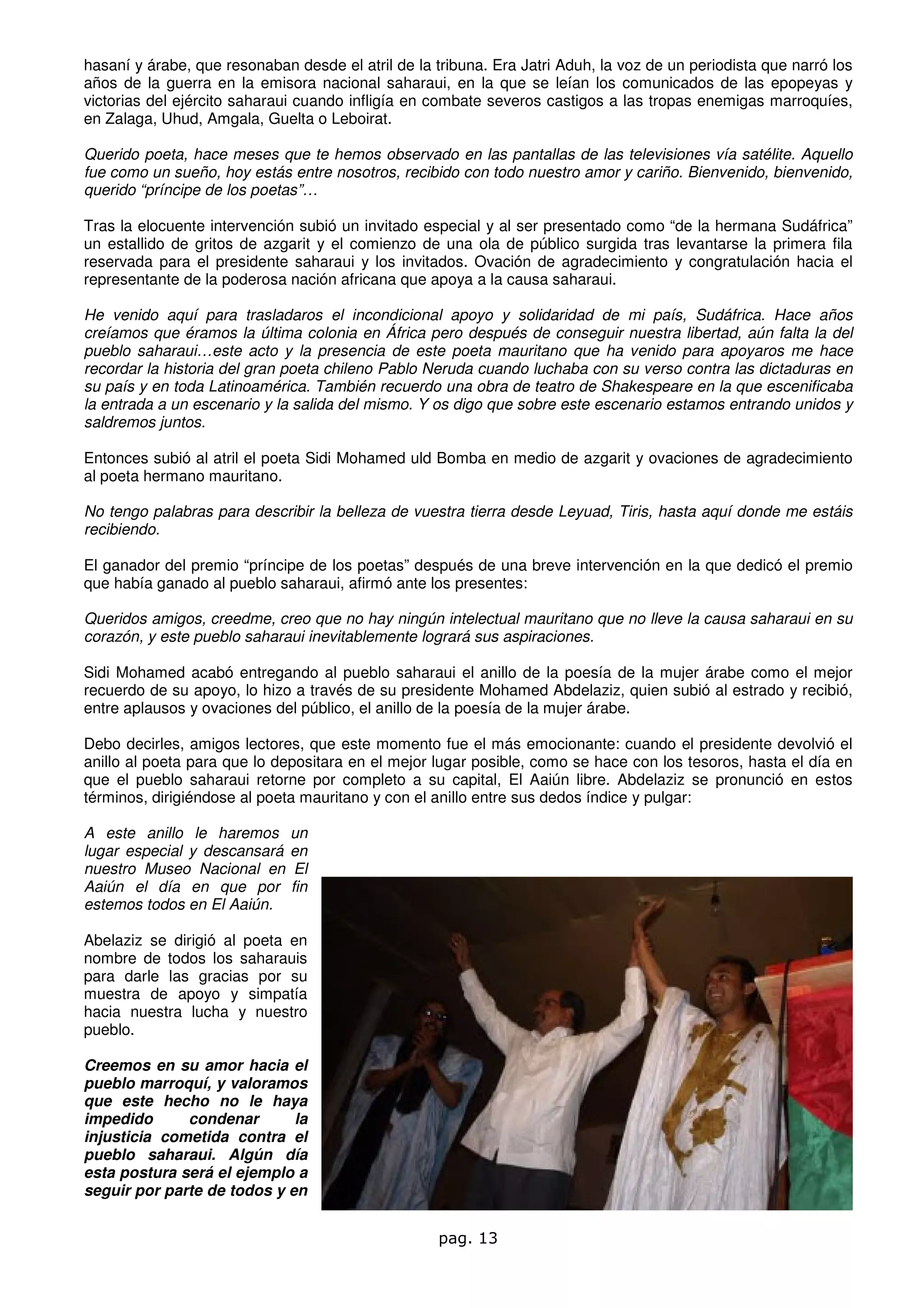 hasaní y árabe, que resonaban desde el atril de la tribuna. Era Jatri Aduh, la voz de un periodista que narró los
años de la guerra en la emisora nacional saharaui, en la que se leían los comunicados de las epopeyas y
victorias del ejército saharaui cuando infligía en combate severos castigos a las tropas enemigas marroquíes,
en Zalaga, Uhud, Amgala, Guelta o Leboirat.

Querido poeta, hace meses que te hemos observado en las pantallas de las televisiones vía satélite. Aquello
fue como un sueño, hoy estás entre nosotros, recibido con todo nuestro amor y cariño. Bienvenido, bienvenido,
querido “príncipe de los poetas”…

Tras la elocuente intervención subió un invitado especial y al ser presentado como “de la hermana Sudáfrica”
un estallido de gritos de azgarit y el comienzo de una ola de público surgida tras levantarse la primera fila
reservada para el presidente saharaui y los invitados. Ovación de agradecimiento y congratulación hacia el
representante de la poderosa nación africana que apoya a la causa saharaui.

He venido aquí para trasladaros el incondicional apoyo y solidaridad de mi país, Sudáfrica. Hace años
creíamos que éramos la última colonia en África pero después de conseguir nuestra libertad, aún falta la del
pueblo saharaui…este acto y la presencia de este poeta mauritano que ha venido para apoyaros me hace
recordar la historia del gran poeta chileno Pablo Neruda cuando luchaba con su verso contra las dictaduras en
su país y en toda Latinoamérica. También recuerdo una obra de teatro de Shakespeare en la que escenificaba
la entrada a un escenario y la salida del mismo. Y os digo que sobre este escenario estamos entrando unidos y
saldremos juntos.

Entonces subió al atril el poeta Sidi Mohamed uld Bomba en medio de azgarit y ovaciones de agradecimiento
al poeta hermano mauritano.

No tengo palabras para describir la belleza de vuestra tierra desde Leyuad, Tiris, hasta aquí donde me estáis
recibiendo.

El ganador del premio “príncipe de los poetas” después de una breve intervención en la que dedicó el premio
que había ganado al pueblo saharaui, afirmó ante los presentes:

Queridos amigos, creedme, creo que no hay ningún intelectual mauritano que no lleve la causa saharaui en su
corazón, y este pueblo saharaui inevitablemente logrará sus aspiraciones.

Sidi Mohamed acabó entregando al pueblo saharaui el anillo de la poesía de la mujer árabe como el mejor
recuerdo de su apoyo, lo hizo a través de su presidente Mohamed Abdelaziz, quien subió al estrado y recibió,
entre aplausos y ovaciones del público, el anillo de la poesía de la mujer árabe.

Debo decirles, amigos lectores, que este momento fue el más emocionante: cuando el presidente devolvió el
anillo al poeta para que lo depositara en el mejor lugar posible, como se hace con los tesoros, hasta el día en
que el pueblo saharaui retorne por completo a su capital, El Aaiún libre. Abdelaziz se pronunció en estos
términos, dirigiéndose al poeta mauritano y con el anillo entre sus dedos índice y pulgar:

A este anillo le haremos      un
lugar especial y descansará   en
nuestro Museo Nacional en      El
Aaiún el día en que por       fin
estemos todos en El Aaiún.

Abelaziz se dirigió al poeta en
nombre de todos los saharauis
para darle las gracias por su
muestra de apoyo y simpatía
hacia nuestra lucha y nuestro
pueblo.

Creemos en su amor hacia el
pueblo marroquí, y valoramos
que este hecho no le haya
impedido      condenar       la
injusticia cometida contra el
pueblo saharaui. Algún día
esta postura será el ejemplo a
seguir por parte de todos y en


                                                    pag. 13
 