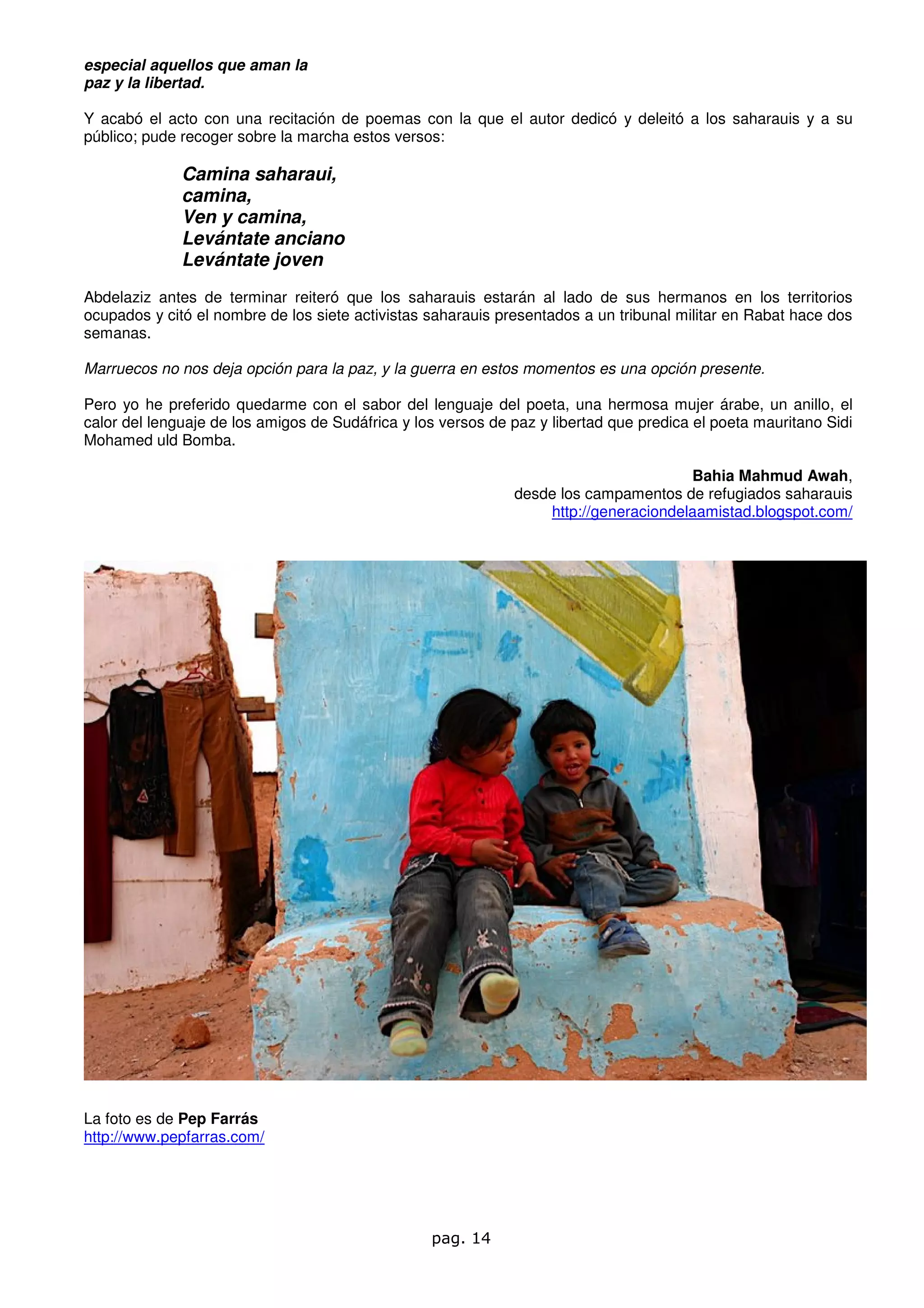 especial aquellos que aman la
paz y la libertad.

Y acabó el acto con una recitación de poemas con la que el autor dedicó y deleitó a los saharauis y a su
público; pude recoger sobre la marcha estos versos:

              Camina saharaui,
              camina,
              Ven y camina,
              Levántate anciano
              Levántate joven
Abdelaziz antes de terminar reiteró que los saharauis estarán al lado de sus hermanos en los territorios
ocupados y citó el nombre de los siete activistas saharauis presentados a un tribunal militar en Rabat hace dos
semanas.

Marruecos no nos deja opción para la paz, y la guerra en estos momentos es una opción presente.

Pero yo he preferido quedarme con el sabor del lenguaje del poeta, una hermosa mujer árabe, un anillo, el
calor del lenguaje de los amigos de Sudáfrica y los versos de paz y libertad que predica el poeta mauritano Sidi
Mohamed uld Bomba.

                                                                                      Bahia Mahmud Awah,
                                                              desde los campamentos de refugiados saharauis
                                                                  http://generaciondelaamistad.blogspot.com/




La foto es de Pep Farrás
http://www.pepfarras.com/




                                                  pag. 14
 