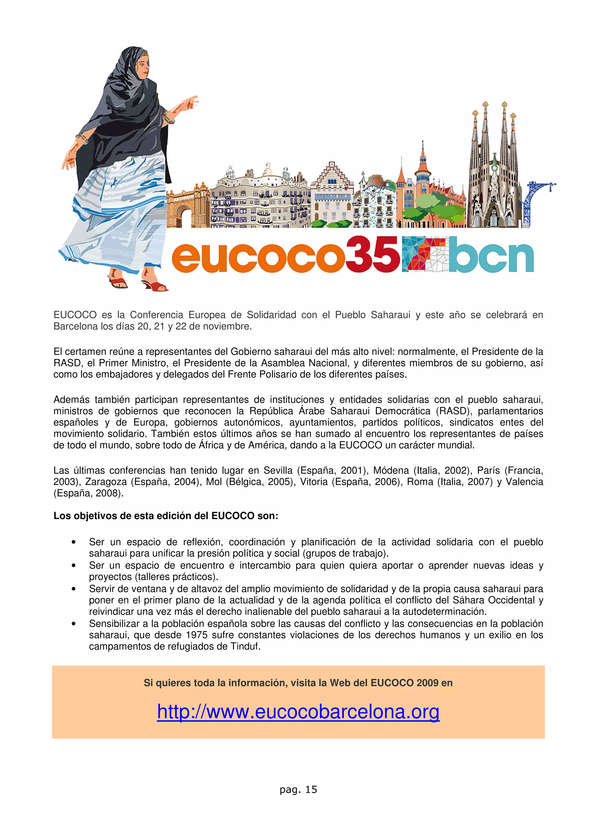 EUCOCO es la Conferencia Europea de Solidaridad con el Pueblo Saharaui y este año se celebrará en
Barcelona los días 20, 21 y 22 de noviembre.

El certamen reúne a representantes del Gobierno saharaui del más alto nivel: normalmente, el Presidente de la
RASD, el Primer Ministro, el Presidente de la Asamblea Nacional, y diferentes miembros de su gobierno, así
como los embajadores y delegados del Frente Polisario de los diferentes países.

Además también participan representantes de instituciones y entidades solidarias con el pueblo saharaui,
ministros de gobiernos que reconocen la República Árabe Saharaui Democrática (RASD), parlamentarios
españoles y de Europa, gobiernos autonómicos, ayuntamientos, partidos políticos, sindicatos entes del
movimiento solidario. También estos últimos años se han sumado al encuentro los representantes de países
de todo el mundo, sobre todo de África y de América, dando a la EUCOCO un carácter mundial.

Las últimas conferencias han tenido lugar en Sevilla (España, 2001), Módena (Italia, 2002), París (Francia,
2003), Zaragoza (España, 2004), Mol (Bélgica, 2005), Vitoria (España, 2006), Roma (Italia, 2007) y Valencia
(España, 2008).

Los objetivos de esta edición del EUCOCO son:

   •   Ser un espacio de reflexión, coordinación y planificación de la actividad solidaria con el pueblo
       saharaui para unificar la presión política y social (grupos de trabajo).
   •   Ser un espacio de encuentro e intercambio para quien quiera aportar o aprender nuevas ideas y
       proyectos (talleres prácticos).
   •   Servir de ventana y de altavoz del amplio movimiento de solidaridad y de la propia causa saharaui para
       poner en el primer plano de la actualidad y de la agenda política el conflicto del Sáhara Occidental y
       reivindicar una vez más el derecho inalienable del pueblo saharaui a la autodeterminación.
   •   Sensibilizar a la población española sobre las causas del conflicto y las consecuencias en la población
       saharaui, que desde 1975 sufre constantes violaciones de los derechos humanos y un exilio en los
       campamentos de refugiados de Tinduf.


                    Si quieres toda la información, visita la Web del EUCOCO 2009 en


                       http://www.eucocobarcelona.org


                                                  pag. 15
 
