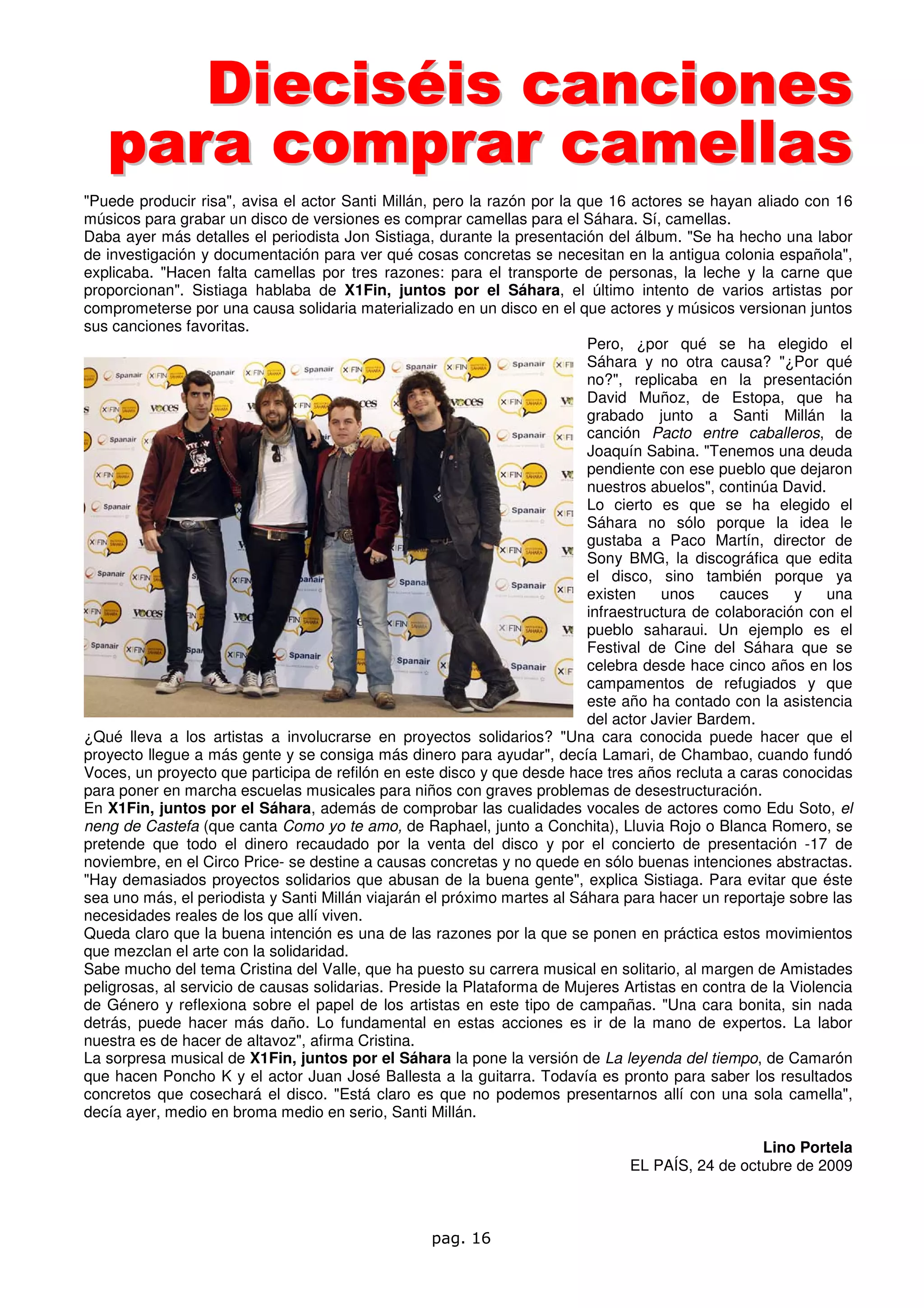 Dieciséis canciones
   para comprar camellas
"Puede producir risa", avisa el actor Santi Millán, pero la razón por la que 16 actores se hayan aliado con 16
músicos para grabar un disco de versiones es comprar camellas para el Sáhara. Sí, camellas.
Daba ayer más detalles el periodista Jon Sistiaga, durante la presentación del álbum. "Se ha hecho una labor
de investigación y documentación para ver qué cosas concretas se necesitan en la antigua colonia española",
explicaba. "Hacen falta camellas por tres razones: para el transporte de personas, la leche y la carne que
proporcionan". Sistiaga hablaba de X1Fin, juntos por el Sáhara, el último intento de varios artistas por
comprometerse por una causa solidaria materializado en un disco en el que actores y músicos versionan juntos
sus canciones favoritas.
                                                                          Pero, ¿por qué se ha elegido el
                                                                          Sáhara y no otra causa? "¿Por qué
                                                                          no?", replicaba en la presentación
                                                                          David Muñoz, de Estopa, que ha
                                                                          grabado junto a Santi Millán la
                                                                          canción Pacto entre caballeros, de
                                                                          Joaquín Sabina. "Tenemos una deuda
                                                                          pendiente con ese pueblo que dejaron
                                                                          nuestros abuelos", continúa David.
                                                                          Lo cierto es que se ha elegido el
                                                                          Sáhara no sólo porque la idea le
                                                                          gustaba a Paco Martín, director de
                                                                          Sony BMG, la discográfica que edita
                                                                          el disco, sino también porque ya
                                                                          existen    unos     cauces    y    una
                                                                          infraestructura de colaboración con el
                                                                          pueblo saharaui. Un ejemplo es el
                                                                          Festival de Cine del Sáhara que se
                                                                          celebra desde hace cinco años en los
                                                                          campamentos de refugiados y que
                                                                          este año ha contado con la asistencia
                                                                          del actor Javier Bardem.
¿Qué lleva a los artistas a involucrarse en proyectos solidarios? "Una cara conocida puede hacer que el
proyecto llegue a más gente y se consiga más dinero para ayudar", decía Lamari, de Chambao, cuando fundó
Voces, un proyecto que participa de refilón en este disco y que desde hace tres años recluta a caras conocidas
para poner en marcha escuelas musicales para niños con graves problemas de desestructuración.
En X1Fin, juntos por el Sáhara, además de comprobar las cualidades vocales de actores como Edu Soto, el
neng de Castefa (que canta Como yo te amo, de Raphael, junto a Conchita), Lluvia Rojo o Blanca Romero, se
pretende que todo el dinero recaudado por la venta del disco y por el concierto de presentación -17 de
noviembre, en el Circo Price- se destine a causas concretas y no quede en sólo buenas intenciones abstractas.
"Hay demasiados proyectos solidarios que abusan de la buena gente", explica Sistiaga. Para evitar que éste
sea uno más, el periodista y Santi Millán viajarán el próximo martes al Sáhara para hacer un reportaje sobre las
necesidades reales de los que allí viven.
Queda claro que la buena intención es una de las razones por la que se ponen en práctica estos movimientos
que mezclan el arte con la solidaridad.
Sabe mucho del tema Cristina del Valle, que ha puesto su carrera musical en solitario, al margen de Amistades
peligrosas, al servicio de causas solidarias. Preside la Plataforma de Mujeres Artistas en contra de la Violencia
de Género y reflexiona sobre el papel de los artistas en este tipo de campañas. "Una cara bonita, sin nada
detrás, puede hacer más daño. Lo fundamental en estas acciones es ir de la mano de expertos. La labor
nuestra es de hacer de altavoz", afirma Cristina.
La sorpresa musical de X1Fin, juntos por el Sáhara la pone la versión de La leyenda del tiempo, de Camarón
que hacen Poncho K y el actor Juan José Ballesta a la guitarra. Todavía es pronto para saber los resultados
concretos que cosechará el disco. "Está claro es que no podemos presentarnos allí con una sola camella",
decía ayer, medio en broma medio en serio, Santi Millán.

                                                                                                  Lino Portela
                                                                                EL PAÍS, 24 de octubre de 2009



                                                   pag. 16
 