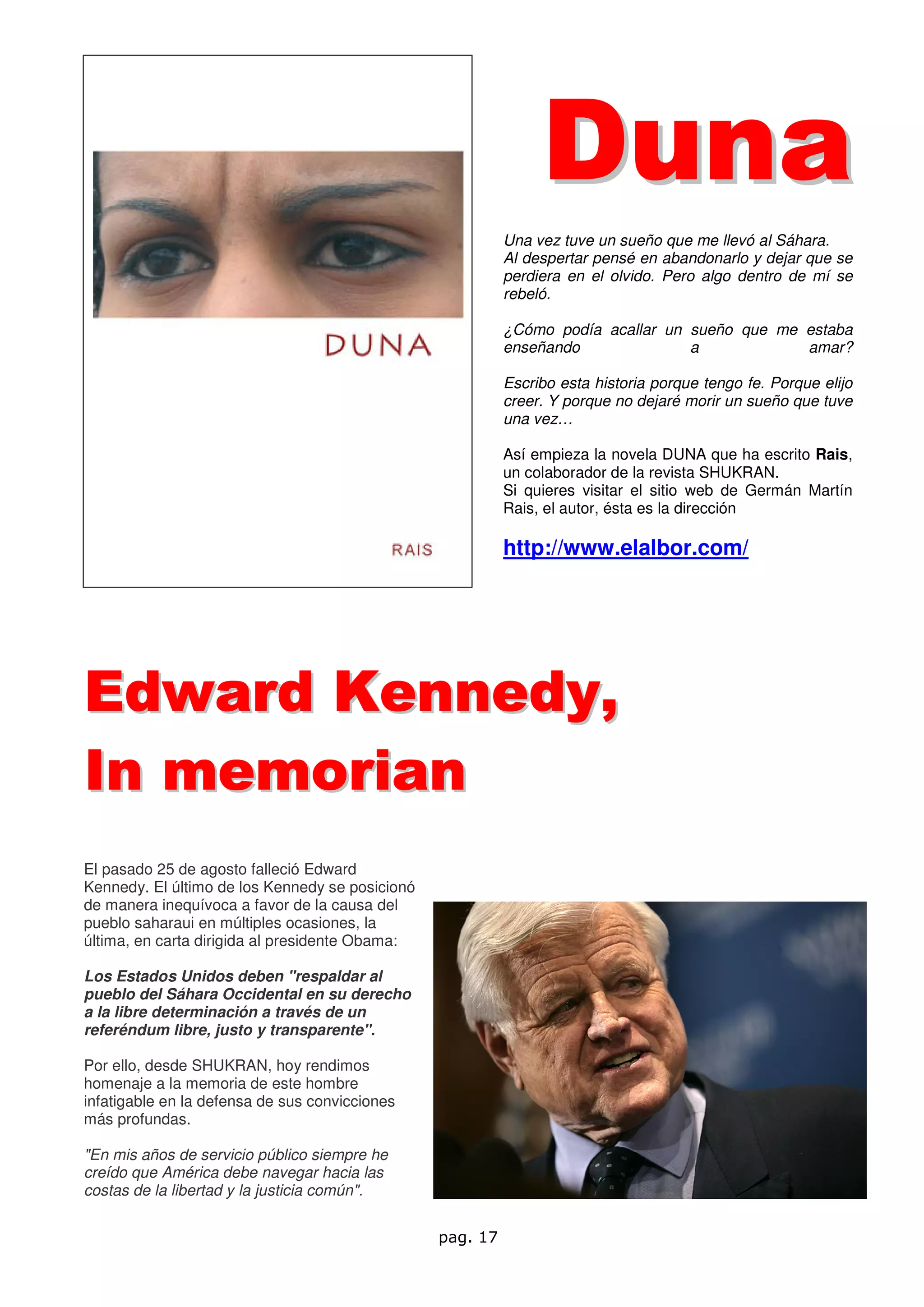 D un a
                                                           Una vez tuve un sueño que me llevó al Sáhara.
                                                           Al despertar pensé en abandonarlo y dejar que se
                                                           perdiera en el olvido. Pero algo dentro de mí se
                                                           rebeló.

                                                           ¿Cómo podía acallar un sueño que me estaba
                                                           enseñando              a            amar?

                                                           Escribo esta historia porque tengo fe. Porque elijo
                                                           creer. Y porque no dejaré morir un sueño que tuve
                                                           una vez…

                                                           Así empieza la novela DUNA que ha escrito Rais,
                                                           un colaborador de la revista SHUKRAN.
                                                           Si quieres visitar el sitio web de Germán Martín
                                                           Rais, el autor, ésta es la dirección

                                                           http://www.elalbor.com/




Edward Kennedy,
In memorian
El pasado 25 de agosto falleció Edward
Kennedy. El último de los Kennedy se posicionó
de manera inequívoca a favor de la causa del
pueblo saharaui en múltiples ocasiones, la
última, en carta dirigida al presidente Obama:

Los Estados Unidos deben "respaldar al
pueblo del Sáhara Occidental en su derecho
a la libre determinación a través de un
referéndum libre, justo y transparente".

Por ello, desde SHUKRAN, hoy rendimos
homenaje a la memoria de este hombre
infatigable en la defensa de sus convicciones
más profundas.

"En mis años de servicio público siempre he
creído que América debe navegar hacia las
costas de la libertad y la justicia común".


                                                 pag. 17
 