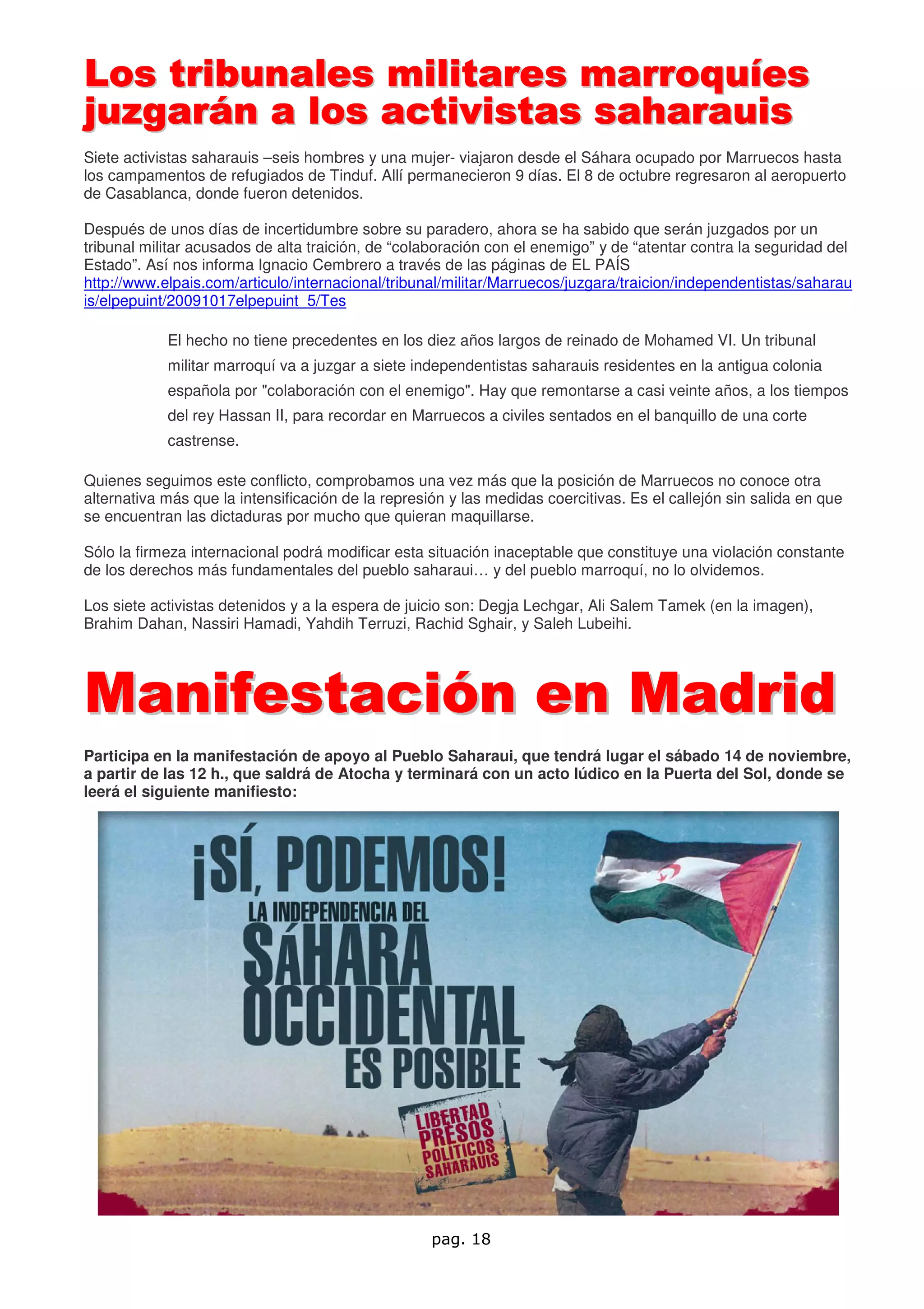 Los tribunales militares marroquíes
juzgarán a los activistas saharauis
Siete activistas saharauis –seis hombres y una mujer- viajaron desde el Sáhara ocupado por Marruecos hasta
los campamentos de refugiados de Tinduf. Allí permanecieron 9 días. El 8 de octubre regresaron al aeropuerto
de Casablanca, donde fueron detenidos.

Después de unos días de incertidumbre sobre su paradero, ahora se ha sabido que serán juzgados por un
tribunal militar acusados de alta traición, de “colaboración con el enemigo” y de “atentar contra la seguridad del
Estado”. Así nos informa Ignacio Cembrero a través de las páginas de EL PAÍS
http://www.elpais.com/articulo/internacional/tribunal/militar/Marruecos/juzgara/traicion/independentistas/saharau
is/elpepuint/20091017elpepuint_5/Tes

            El hecho no tiene precedentes en los diez años largos de reinado de Mohamed VI. Un tribunal
            militar marroquí va a juzgar a siete independentistas saharauis residentes en la antigua colonia
            española por "colaboración con el enemigo". Hay que remontarse a casi veinte años, a los tiempos
            del rey Hassan II, para recordar en Marruecos a civiles sentados en el banquillo de una corte
            castrense.

Quienes seguimos este conflicto, comprobamos una vez más que la posición de Marruecos no conoce otra
alternativa más que la intensificación de la represión y las medidas coercitivas. Es el callejón sin salida en que
se encuentran las dictaduras por mucho que quieran maquillarse.

Sólo la firmeza internacional podrá modificar esta situación inaceptable que constituye una violación constante
de los derechos más fundamentales del pueblo saharaui… y del pueblo marroquí, no lo olvidemos.

Los siete activistas detenidos y a la espera de juicio son: Degja Lechgar, Ali Salem Tamek (en la imagen),
Brahim Dahan, Nassiri Hamadi, Yahdih Terruzi, Rachid Sghair, y Saleh Lubeihi.




Manifestación en Madrid
Participa en la manifestación de apoyo al Pueblo Saharaui, que tendrá lugar el sábado 14 de noviembre,
a partir de las 12 h., que saldrá de Atocha y terminará con un acto lúdico en la Puerta del Sol, donde se
leerá el siguiente manifiesto:




                                                    pag. 18
 