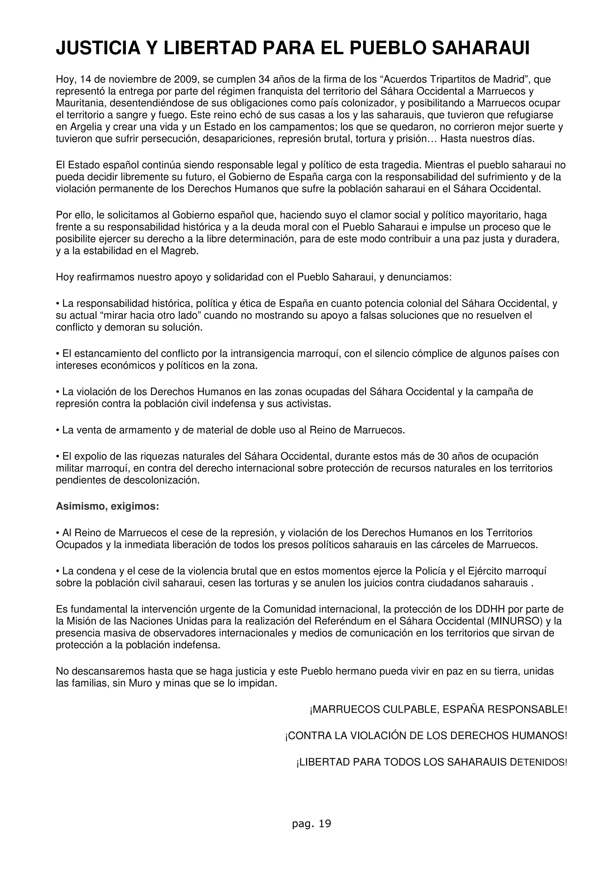 JUSTICIA Y LIBERTAD PARA EL PUEBLO SAHARAUI
Hoy, 14 de noviembre de 2009, se cumplen 34 años de la firma de los “Acuerdos Tripartitos de Madrid”, que
representó la entrega por parte del régimen franquista del territorio del Sáhara Occidental a Marruecos y
Mauritania, desentendiéndose de sus obligaciones como país colonizador, y posibilitando a Marruecos ocupar
el territorio a sangre y fuego. Este reino echó de sus casas a los y las saharauis, que tuvieron que refugiarse
en Argelia y crear una vida y un Estado en los campamentos; los que se quedaron, no corrieron mejor suerte y
tuvieron que sufrir persecución, desapariciones, represión brutal, tortura y prisión… Hasta nuestros días.

El Estado español continúa siendo responsable legal y político de esta tragedia. Mientras el pueblo saharaui no
pueda decidir libremente su futuro, el Gobierno de España carga con la responsabilidad del sufrimiento y de la
violación permanente de los Derechos Humanos que sufre la población saharaui en el Sáhara Occidental.

Por ello, le solicitamos al Gobierno español que, haciendo suyo el clamor social y político mayoritario, haga
frente a su responsabilidad histórica y a la deuda moral con el Pueblo Saharaui e impulse un proceso que le
posibilite ejercer su derecho a la libre determinación, para de este modo contribuir a una paz justa y duradera,
y a la estabilidad en el Magreb.

Hoy reafirmamos nuestro apoyo y solidaridad con el Pueblo Saharaui, y denunciamos:

• La responsabilidad histórica, política y ética de España en cuanto potencia colonial del Sáhara Occidental, y
su actual “mirar hacia otro lado” cuando no mostrando su apoyo a falsas soluciones que no resuelven el
conflicto y demoran su solución.

• El estancamiento del conflicto por la intransigencia marroquí, con el silencio cómplice de algunos países con
intereses económicos y políticos en la zona.

• La violación de los Derechos Humanos en las zonas ocupadas del Sáhara Occidental y la campaña de
represión contra la población civil indefensa y sus activistas.

• La venta de armamento y de material de doble uso al Reino de Marruecos.

• El expolio de las riquezas naturales del Sáhara Occidental, durante estos más de 30 años de ocupación
militar marroquí, en contra del derecho internacional sobre protección de recursos naturales en los territorios
pendientes de descolonización.

Asimismo, exigimos:

• Al Reino de Marruecos el cese de la represión, y violación de los Derechos Humanos en los Territorios
Ocupados y la inmediata liberación de todos los presos políticos saharauis en las cárceles de Marruecos.

• La condena y el cese de la violencia brutal que en estos momentos ejerce la Policía y el Ejército marroquí
sobre la población civil saharaui, cesen las torturas y se anulen los juicios contra ciudadanos saharauis .

Es fundamental la intervención urgente de la Comunidad internacional, la protección de los DDHH por parte de
la Misión de las Naciones Unidas para la realización del Referéndum en el Sáhara Occidental (MINURSO) y la
presencia masiva de observadores internacionales y medios de comunicación en los territorios que sirvan de
protección a la población indefensa.

No descansaremos hasta que se haga justicia y este Pueblo hermano pueda vivir en paz en su tierra, unidas
las familias, sin Muro y minas que se lo impidan.

                                                        ¡MARRUECOS CULPABLE, ESPAÑA RESPONSABLE!

                                                   ¡CONTRA LA VIOLACIÓN DE LOS DERECHOS HUMANOS!

                                                     ¡LIBERTAD PARA TODOS LOS SAHARAUIS DETENIDOS!




                                                    pag. 19
 