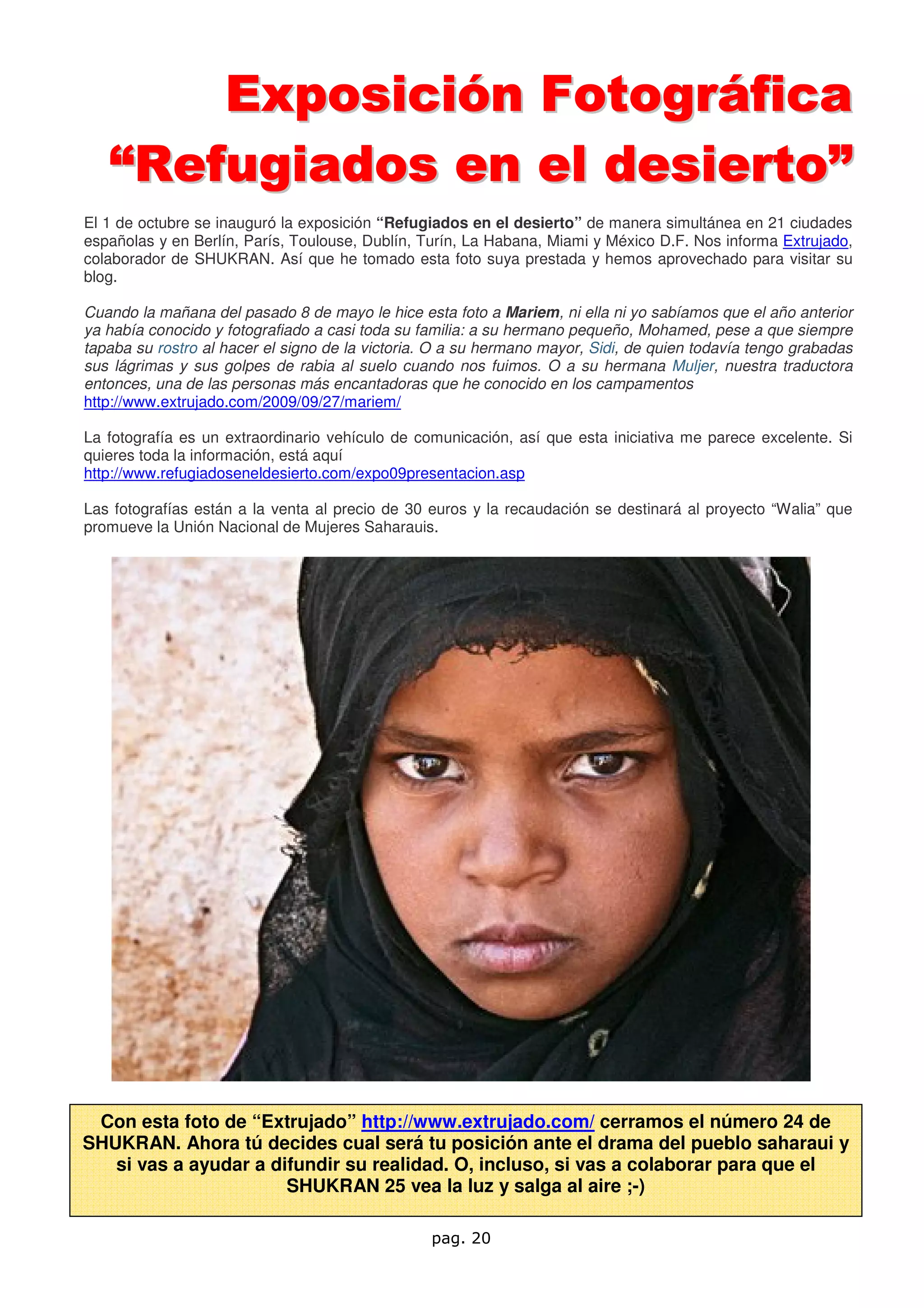 Exposición Fotográfica
   “Refugiados en el desierto”
El 1 de octubre se inauguró la exposición “Refugiados en el desierto” de manera simultánea en 21 ciudades
españolas y en Berlín, París, Toulouse, Dublín, Turín, La Habana, Miami y México D.F. Nos informa Extrujado,
colaborador de SHUKRAN. Así que he tomado esta foto suya prestada y hemos aprovechado para visitar su
blog.

Cuando la mañana del pasado 8 de mayo le hice esta foto a Mariem, ni ella ni yo sabíamos que el año anterior
ya había conocido y fotografiado a casi toda su familia: a su hermano pequeño, Mohamed, pese a que siempre
tapaba su rostro al hacer el signo de la victoria. O a su hermano mayor, Sidi, de quien todavía tengo grabadas
sus lágrimas y sus golpes de rabia al suelo cuando nos fuimos. O a su hermana Muljer, nuestra traductora
entonces, una de las personas más encantadoras que he conocido en los campamentos
http://www.extrujado.com/2009/09/27/mariem/

La fotografía es un extraordinario vehículo de comunicación, así que esta iniciativa me parece excelente. Si
quieres toda la información, está aquí
http://www.refugiadoseneldesierto.com/expo09presentacion.asp

Las fotografías están a la venta al precio de 30 euros y la recaudación se destinará al proyecto “Walia” que
promueve la Unión Nacional de Mujeres Saharauis.




 Con esta foto de “Extrujado” http://www.extrujado.com/ cerramos el número 24 de
SHUKRAN. Ahora tú decides cual será tu posición ante el drama del pueblo saharaui y
   si vas a ayudar a difundir su realidad. O, incluso, si vas a colaborar para que el
                       SHUKRAN 25 vea la luz y salga al aire ;-)

                                                 pag. 20
 