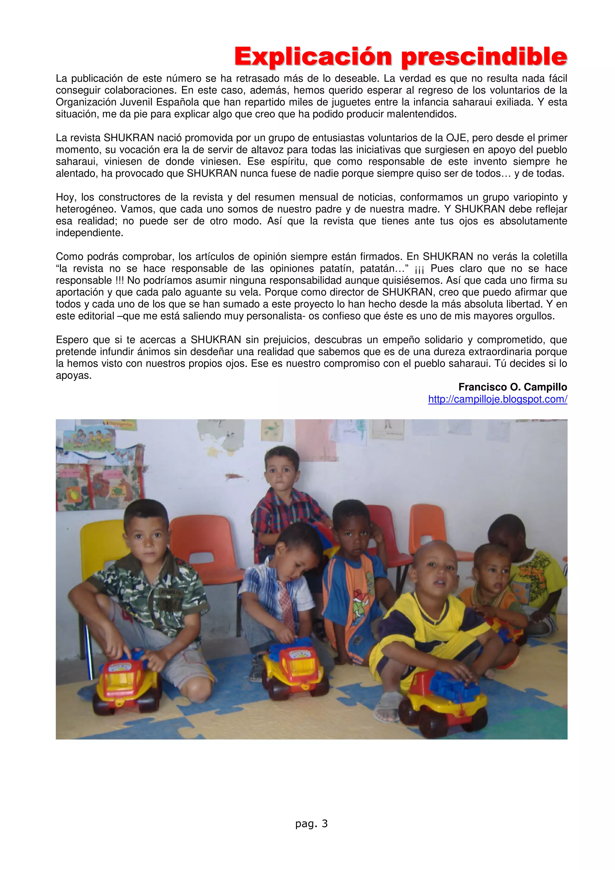 Explicación prescindible
La publicación de este número se ha retrasado más de lo deseable. La verdad es que no resulta nada fácil
conseguir colaboraciones. En este caso, además, hemos querido esperar al regreso de los voluntarios de la
Organización Juvenil Española que han repartido miles de juguetes entre la infancia saharaui exiliada. Y esta
situación, me da pie para explicar algo que creo que ha podido producir malentendidos.

La revista SHUKRAN nació promovida por un grupo de entusiastas voluntarios de la OJE, pero desde el primer
momento, su vocación era la de servir de altavoz para todas las iniciativas que surgiesen en apoyo del pueblo
saharaui, viniesen de donde viniesen. Ese espíritu, que como responsable de este invento siempre he
alentado, ha provocado que SHUKRAN nunca fuese de nadie porque siempre quiso ser de todos… y de todas.

Hoy, los constructores de la revista y del resumen mensual de noticias, conformamos un grupo variopinto y
heterogéneo. Vamos, que cada uno somos de nuestro padre y de nuestra madre. Y SHUKRAN debe reflejar
esa realidad; no puede ser de otro modo. Así que la revista que tienes ante tus ojos es absolutamente
independiente.

Como podrás comprobar, los artículos de opinión siempre están firmados. En SHUKRAN no verás la coletilla
“la revista no se hace responsable de las opiniones patatín, patatán…” ¡¡¡ Pues claro que no se hace
responsable !!! No podríamos asumir ninguna responsabilidad aunque quisiésemos. Así que cada uno firma su
aportación y que cada palo aguante su vela. Porque como director de SHUKRAN, creo que puedo afirmar que
todos y cada uno de los que se han sumado a este proyecto lo han hecho desde la más absoluta libertad. Y en
este editorial –que me está saliendo muy personalista- os confieso que éste es uno de mis mayores orgullos.

Espero que si te acercas a SHUKRAN sin prejuicios, descubras un empeño solidario y comprometido, que
pretende infundir ánimos sin desdeñar una realidad que sabemos que es de una dureza extraordinaria porque
la hemos visto con nuestros propios ojos. Ese es nuestro compromiso con el pueblo saharaui. Tú decides si lo
apoyas.
                                                                                     Francisco O. Campillo
                                                                             http://campilloje.blogspot.com/




                                                  pag. 3
 