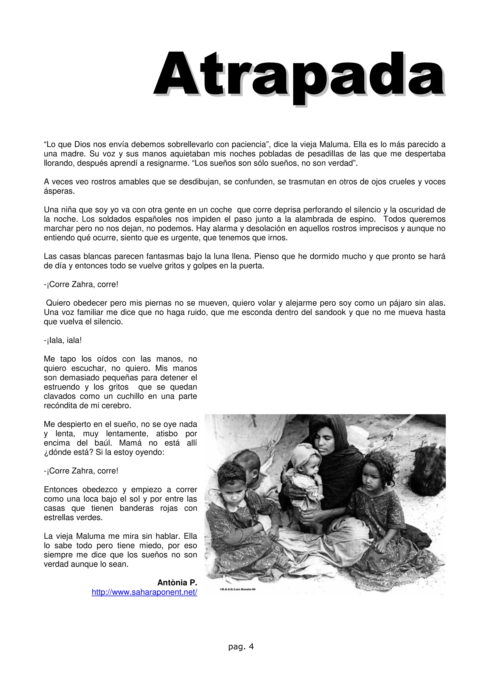 Atrapada
“Lo que Dios nos envía debemos sobrellevarlo con paciencia”, dice la vieja Maluma. Ella es lo más parecido a
una madre. Su voz y sus manos aquietaban mis noches pobladas de pesadillas de las que me despertaba
llorando, después aprendí a resignarme. “Los sueños son sólo sueños, no son verdad”.

A veces veo rostros amables que se desdibujan, se confunden, se trasmutan en otros de ojos crueles y voces
ásperas.

Una niña que soy yo va con otra gente en un coche que corre deprisa perforando el silencio y la oscuridad de
la noche. Los soldados españoles nos impiden el paso junto a la alambrada de espino. Todos queremos
marchar pero no nos dejan, no podemos. Hay alarma y desolación en aquellos rostros imprecisos y aunque no
entiendo qué ocurre, siento que es urgente, que tenemos que irnos.

Las casas blancas parecen fantasmas bajo la luna llena. Pienso que he dormido mucho y que pronto se hará
de día y entonces todo se vuelve gritos y golpes en la puerta.

-¡Corre Zahra, corre!

 Quiero obedecer pero mis piernas no se mueven, quiero volar y alejarme pero soy como un pájaro sin alas.
Una voz familiar me dice que no haga ruido, que me esconda dentro del sandook y que no me mueva hasta
que vuelva el silencio.

-¡Iala, iala!

Me tapo los oídos con las manos, no
quiero escuchar, no quiero. Mis manos
son demasiado pequeñas para detener el
estruendo y los gritos que se quedan
clavados como un cuchillo en una parte
recóndita de mi cerebro.

Me despierto en el sueño, no se oye nada
y lenta, muy lentamente, atisbo por
encima del baúl. Mamá no está allí
¿dónde está? Si la estoy oyendo:

-¡Corre Zahra, corre!

Entonces obedezco y empiezo a correr
como una loca bajo el sol y por entre las
casas que tienen banderas rojas con
estrellas verdes.

La vieja Maluma me mira sin hablar. Ella
lo sabe todo pero tiene miedo, por eso
siempre me dice que los sueños no son
verdad aunque lo sean.

                                 Antònia P.
                http://www.saharaponent.net/




                                                 pag. 4
 
