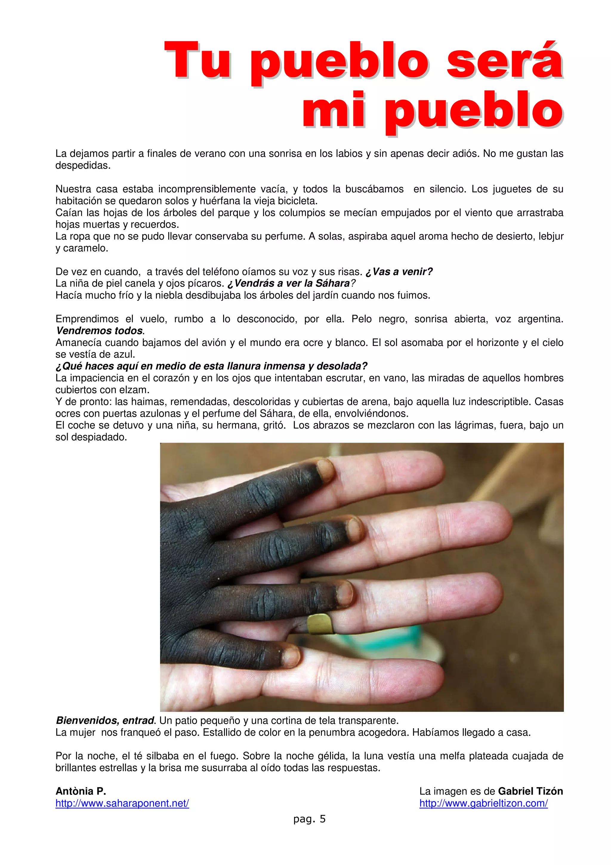Tu pueblo será
                            mi pueblo
La dejamos partir a finales de verano con una sonrisa en los labios y sin apenas decir adiós. No me gustan las
despedidas.

Nuestra casa estaba incomprensiblemente vacía, y todos la buscábamos en silencio. Los juguetes de su
habitación se quedaron solos y huérfana la vieja bicicleta.
Caían las hojas de los árboles del parque y los columpios se mecían empujados por el viento que arrastraba
hojas muertas y recuerdos.
La ropa que no se pudo llevar conservaba su perfume. A solas, aspiraba aquel aroma hecho de desierto, lebjur
y caramelo.

De vez en cuando, a través del teléfono oíamos su voz y sus risas. ¿Vas a venir?
La niña de piel canela y ojos pícaros. ¿Vendrás a ver la Sáhara?
Hacía mucho frío y la niebla desdibujaba los árboles del jardín cuando nos fuimos.

Emprendimos el vuelo, rumbo a lo desconocido, por ella. Pelo negro, sonrisa abierta, voz argentina.
Vendremos todos.
Amanecía cuando bajamos del avión y el mundo era ocre y blanco. El sol asomaba por el horizonte y el cielo
se vestía de azul.
¿Qué haces aquí en medio de esta llanura inmensa y desolada?
La impaciencia en el corazón y en los ojos que intentaban escrutar, en vano, las miradas de aquellos hombres
cubiertos con elzam.
Y de pronto: las haimas, remendadas, descoloridas y cubiertas de arena, bajo aquella luz indescriptible. Casas
ocres con puertas azulonas y el perfume del Sáhara, de ella, envolviéndonos.
El coche se detuvo y una niña, su hermana, gritó. Los abrazos se mezclaron con las lágrimas, fuera, bajo un
sol despiadado.




Bienvenidos, entrad. Un patio pequeño y una cortina de tela transparente.
La mujer nos franqueó el paso. Estallido de color en la penumbra acogedora. Habíamos llegado a casa.

Por la noche, el té silbaba en el fuego. Sobre la noche gélida, la luna vestía una melfa plateada cuajada de
brillantes estrellas y la brisa me susurraba al oído todas las respuestas.

Antònia P.                                                                     La imagen es de Gabriel Tizón
http://www.saharaponent.net/                                                   http://www.gabrieltizon.com/
                                                   pag. 5
 