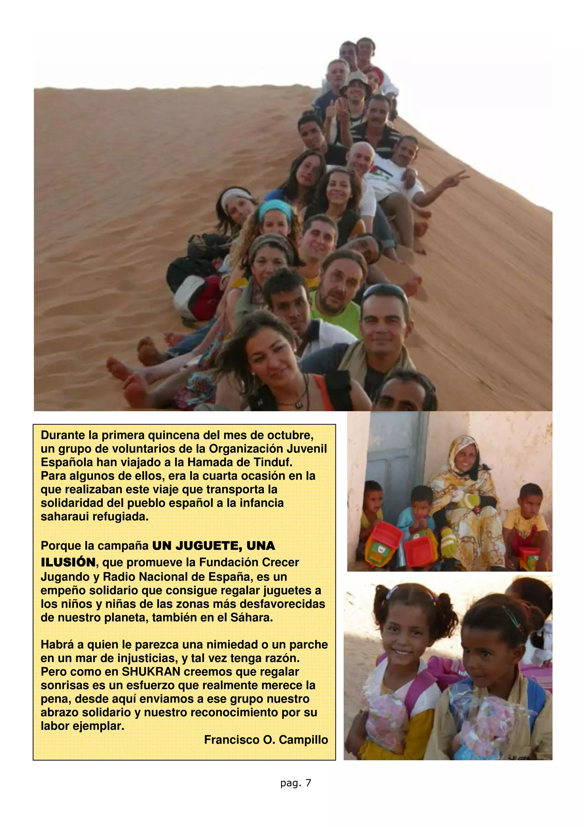 Durante la primera quincena del mes de octubre,
un grupo de voluntarios de la Organización Juvenil
Española han viajado a la Hamada de Tinduf.
Para algunos de ellos, era la cuarta ocasión en la
que realizaban este viaje que transporta la
solidaridad del pueblo español a la infancia
saharaui refugiada.

Porque la campaña UN JUGUETE, UNA
                         JUGUETE,
ILUSIÓN que promueve la Fundación Crecer
ILUSIÓN,
Jugando y Radio Nacional de España, es un
empeño solidario que consigue regalar juguetes a
los niños y niñas de las zonas más desfavorecidas
de nuestro planeta, también en el Sáhara.

Habrá a quien le parezca una nimiedad o un parche
en un mar de injusticias, y tal vez tenga razón.
Pero como en SHUKRAN creemos que regalar
sonrisas es un esfuerzo que realmente merece la
pena, desde aquí enviamos a ese grupo nuestro
abrazo solidario y nuestro reconocimiento por su
labor ejemplar.
                               Francisco O. Campillo


                                           pag. 7
 
