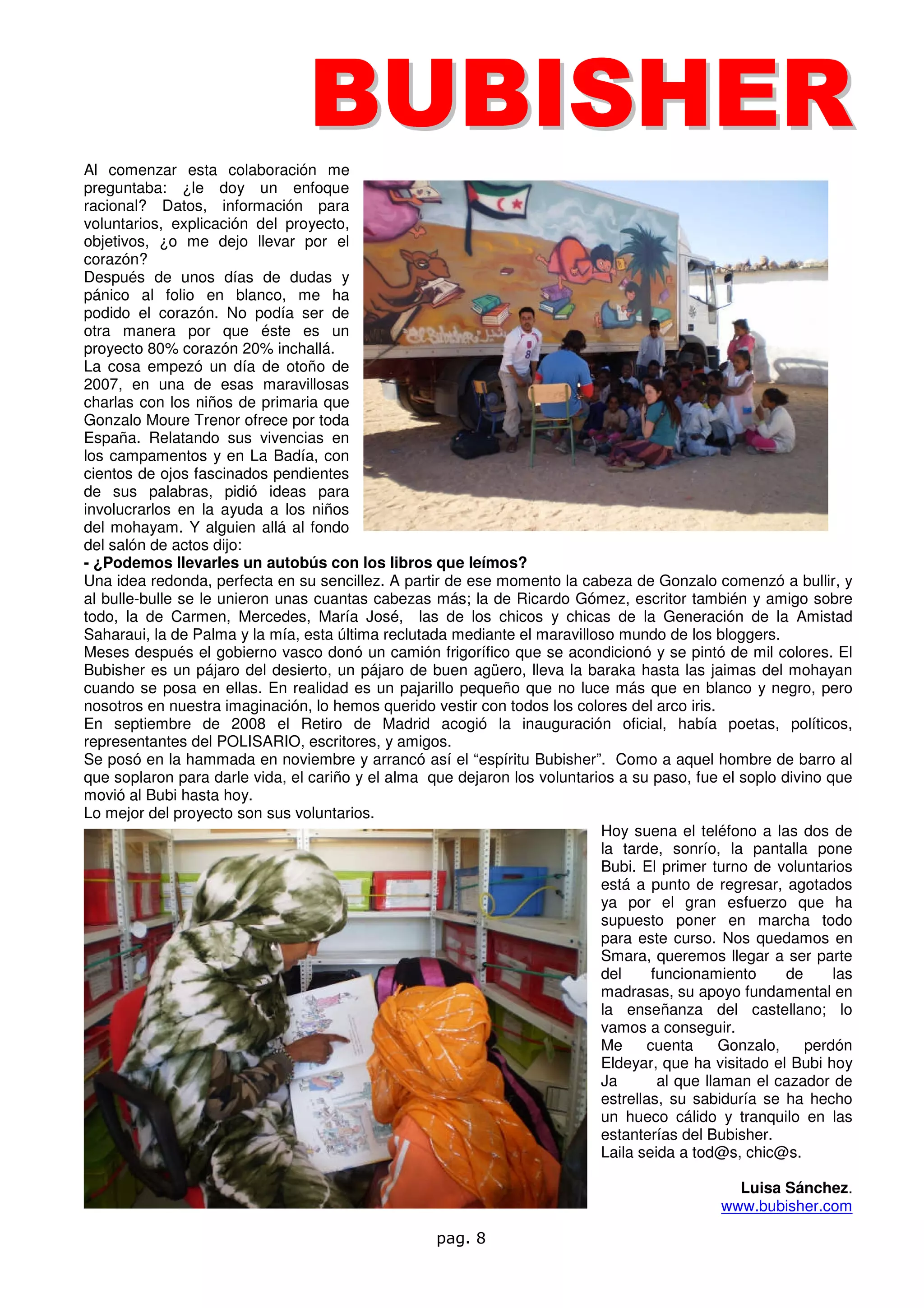BU BI SH ER
Al comenzar esta colaboración me
preguntaba: ¿le doy un enfoque
racional? Datos, información para
voluntarios, explicación del proyecto,
objetivos, ¿o me dejo llevar por el
corazón?
Después de unos días de dudas y
pánico al folio en blanco, me ha
podido el corazón. No podía ser de
otra manera por que éste es un
proyecto 80% corazón 20% inchallá.
La cosa empezó un día de otoño de
2007, en una de esas maravillosas
charlas con los niños de primaria que
Gonzalo Moure Trenor ofrece por toda
España. Relatando sus vivencias en
los campamentos y en La Badía, con
cientos de ojos fascinados pendientes
de sus palabras, pidió ideas para
involucrarlos en la ayuda a los niños
del mohayam. Y alguien allá al fondo
del salón de actos dijo:
- ¿Podemos llevarles un autobús con los libros que leímos?
Una idea redonda, perfecta en su sencillez. A partir de ese momento la cabeza de Gonzalo comenzó a bullir, y
al bulle-bulle se le unieron unas cuantas cabezas más; la de Ricardo Gómez, escritor también y amigo sobre
todo, la de Carmen, Mercedes, María José, las de los chicos y chicas de la Generación de la Amistad
Saharaui, la de Palma y la mía, esta última reclutada mediante el maravilloso mundo de los bloggers.
Meses después el gobierno vasco donó un camión frigorífico que se acondicionó y se pintó de mil colores. El
Bubisher es un pájaro del desierto, un pájaro de buen agüero, lleva la baraka hasta las jaimas del mohayan
cuando se posa en ellas. En realidad es un pajarillo pequeño que no luce más que en blanco y negro, pero
nosotros en nuestra imaginación, lo hemos querido vestir con todos los colores del arco iris.
En septiembre de 2008 el Retiro de Madrid acogió la inauguración oficial, había poetas, políticos,
representantes del POLISARIO, escritores, y amigos.
Se posó en la hammada en noviembre y arrancó así el “espíritu Bubisher”. Como a aquel hombre de barro al
que soplaron para darle vida, el cariño y el alma que dejaron los voluntarios a su paso, fue el soplo divino que
movió al Bubi hasta hoy.
Lo mejor del proyecto son sus voluntarios.
                                                                           Hoy suena el teléfono a las dos de
                                                                           la tarde, sonrío, la pantalla pone
                                                                           Bubi. El primer turno de voluntarios
                                                                           está a punto de regresar, agotados
                                                                           ya por el gran esfuerzo que ha
                                                                           supuesto poner en marcha todo
                                                                           para este curso. Nos quedamos en
                                                                           Smara, queremos llegar a ser parte
                                                                           del      funcionamiento      de     las
                                                                           madrasas, su apoyo fundamental en
                                                                           la enseñanza del castellano; lo
                                                                           vamos a conseguir.
                                                                           Me      cuenta      Gonzalo,    perdón
                                                                           Eldeyar, que ha visitado el Bubi hoy
                                                                           Ja        al que llaman el cazador de
                                                                           estrellas, su sabiduría se ha hecho
                                                                           un hueco cálido y tranquilo en las
                                                                           estanterías del Bubisher.
                                                                           Laila seida a tod@s, chic@s.

                                                                                                Luisa Sánchez.
                                                                                              www.bubisher.com

                                                    pag. 8
 