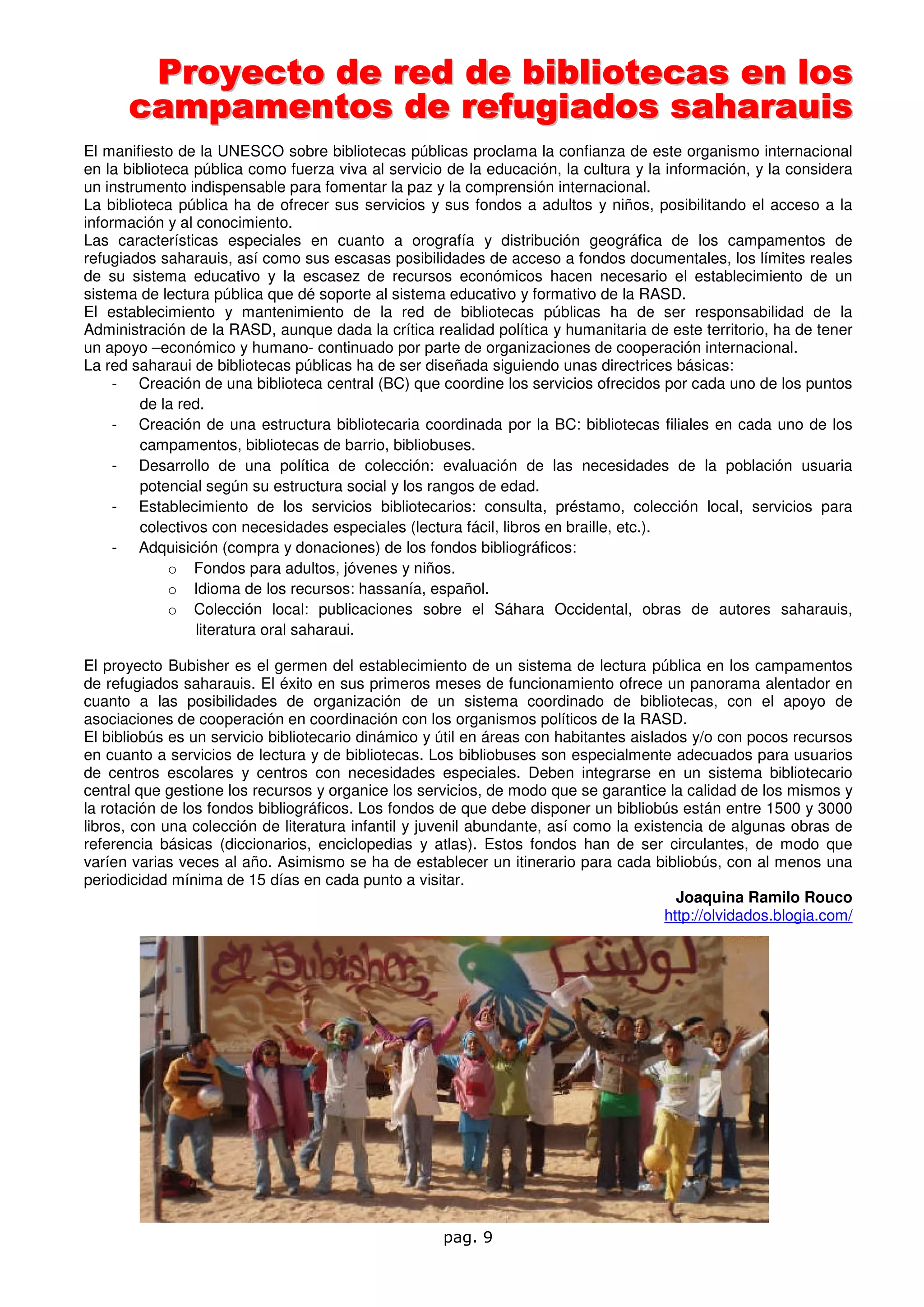 Proyecto de red de bibliotecas en los
      campamentos de refugiados saharauis
El manifiesto de la UNESCO sobre bibliotecas públicas proclama la confianza de este organismo internacional
en la biblioteca pública como fuerza viva al servicio de la educación, la cultura y la información, y la considera
un instrumento indispensable para fomentar la paz y la comprensión internacional.
La biblioteca pública ha de ofrecer sus servicios y sus fondos a adultos y niños, posibilitando el acceso a la
información y al conocimiento.
Las características especiales en cuanto a orografía y distribución geográfica de los campamentos de
refugiados saharauis, así como sus escasas posibilidades de acceso a fondos documentales, los límites reales
de su sistema educativo y la escasez de recursos económicos hacen necesario el establecimiento de un
sistema de lectura pública que dé soporte al sistema educativo y formativo de la RASD.
El establecimiento y mantenimiento de la red de bibliotecas públicas ha de ser responsabilidad de la
Administración de la RASD, aunque dada la crítica realidad política y humanitaria de este territorio, ha de tener
un apoyo –económico y humano- continuado por parte de organizaciones de cooperación internacional.
La red saharaui de bibliotecas públicas ha de ser diseñada siguiendo unas directrices básicas:
     - Creación de una biblioteca central (BC) que coordine los servicios ofrecidos por cada uno de los puntos
         de la red.
     - Creación de una estructura bibliotecaria coordinada por la BC: bibliotecas filiales en cada uno de los
         campamentos, bibliotecas de barrio, bibliobuses.
     - Desarrollo de una política de colección: evaluación de las necesidades de la población usuaria
         potencial según su estructura social y los rangos de edad.
     - Establecimiento de los servicios bibliotecarios: consulta, préstamo, colección local, servicios para
         colectivos con necesidades especiales (lectura fácil, libros en braille, etc.).
     - Adquisición (compra y donaciones) de los fondos bibliográficos:
             o Fondos para adultos, jóvenes y niños.
             o Idioma de los recursos: hassanía, español.
             o Colección local: publicaciones sobre el Sáhara Occidental, obras de autores saharauis,
                  literatura oral saharaui.

El proyecto Bubisher es el germen del establecimiento de un sistema de lectura pública en los campamentos
de refugiados saharauis. El éxito en sus primeros meses de funcionamiento ofrece un panorama alentador en
cuanto a las posibilidades de organización de un sistema coordinado de bibliotecas, con el apoyo de
asociaciones de cooperación en coordinación con los organismos políticos de la RASD.
El bibliobús es un servicio bibliotecario dinámico y útil en áreas con habitantes aislados y/o con pocos recursos
en cuanto a servicios de lectura y de bibliotecas. Los bibliobuses son especialmente adecuados para usuarios
de centros escolares y centros con necesidades especiales. Deben integrarse en un sistema bibliotecario
central que gestione los recursos y organice los servicios, de modo que se garantice la calidad de los mismos y
la rotación de los fondos bibliográficos. Los fondos de que debe disponer un bibliobús están entre 1500 y 3000
libros, con una colección de literatura infantil y juvenil abundante, así como la existencia de algunas obras de
referencia básicas (diccionarios, enciclopedias y atlas). Estos fondos han de ser circulantes, de modo que
varíen varias veces al año. Asimismo se ha de establecer un itinerario para cada bibliobús, con al menos una
periodicidad mínima de 15 días en cada punto a visitar.
                                                                                         Joaquina Ramilo Rouco
                                                                                       http://olvidados.blogia.com/




                                                     pag. 9
 