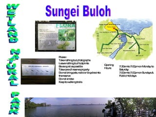 Sungei Buloh WETLAND NATURAL PARK Please :  Take nothing but photographs  Leave nothing but footprints  Be as quiet as possible  Take care of reserve property  Do not bring pets, radio or bicycles into the reserve  Do not smoke  Keep to walking trails  7.30am to 7.00pm on Monday to Saturday 7.00am to 7.00pm on Sundays & Public Holidays  Opening Hours:  