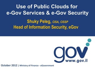Use of Public Clouds for
    e-Gov Services & e-Gov Security
                 Shuky Peleg, CISA, CISSP
           Head of Information Security, eGov




October 2012 | Ministry of Finance - eGovernment
 