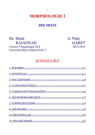 1
MORPHOLOGIE 2
DIX MOTS
De: Shula A: Patty
RAJAONAH GARET
Licence 3 linguistique FLE 2013-2014
Université Denis Diderot Paris 7
SOMMAIRE
1- POURRIEL ------------------------------------------------------------------- p 2
2- PANONCEAU ----------------------------------------------------------------p 3
3- OECUMENISME ----------------------------------------------------------- p 4
4- CLIMATOSCEPTIQUE -----------------------------------------------------p 5
5- CONGOLEXICOMATISATION ------------------------------------------ p 6
6- MICRODERMABRASION ------------------------------------------------ p 7
7- SURPRESENTEISME ----------------------------------------------------- p 8
8- GRUGEABLE --------------------------------------------------------------- p 9
9-CHRONOPHAGIE ---------------------------------------------------------- p10
10- RENARCISSISER -------------------------------------------------------- p11
 