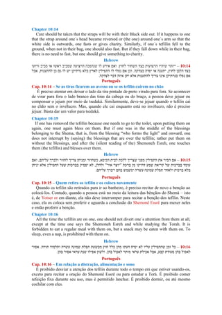 Chapter 10:14
Care should be taken that the straps will be with their Black side out. If it happens to one
that the strap around one´s head became reversed or (the one) around one´s arm so that the
white side is outwards, one fasts or gives charity. Similarly, if one´s tefillin fell to the
ground, when not in their bag, one should also fast. But if they fall down while in their bag,
there is no need to fast, but one should give something to charity.
Hebrew
–
Português
Cap. 10:14 – Se as tiras ficarem ao avesso ou se os tefilin caírem no chão
É preciso atentar em deixar o lado da tira pintado de preto virado para fora. Se acontecer
de virar para fora o lado branco das tiras da cabeça ou do braço, a pessoa deve jejuar ou
compensar o jejum por meio de tsedaká. Similarmente, deve-se jejuar quando o tefilin cai
no chão sem o invólucro. Mas, quando ele cai enquanto está no invólucro, não é preciso
jejuar. Basta dar um valor para tsedaká.
Chapter 10:15
If one has removed the tefillin because one needs to go to the toilet, upon putting them on
again, one must again bless on them. But if one was in the middle of the blessings
belonging to the Shema, that is, from the blessing “who forms the light” and onward, one
does not interrupt by (saying) the blessings that are over the tefillin; rather put them on
without the blessings, and after the (silent reading of the) Shemoneh Esreh, one touches
them (the tefillin) and blesses over them.
Hebrew
–
Português
Cap. 10:15 – Quem retira os tefilin e os coloca novamente
Quando os tefilin são retirados para ir ao banheiro, é preciso recitar de novo a benção ao
colocá-los. Contudo, quando a pessoa está no meio da leitura das bênçãos do Shemá – isto
é, de Yotser or em diante, ela não deve interromper para recitar a benção dos tefilin. Neste
caso, ela os coloca sem proferir e aguarda a conclusão do Shemonê Essrê para mexer neles
e então proferir a benção.
Chapter 10:16
All the time the tefillin are on one, one should not divert one´s attention from them at all,
except at the time one says the Shemoneh Esreh and while studying the Torah. It is
forbidden to eat a regular meal with them on, but a snack may be eaten with them on. To
sleep, even a nap, is prohibited with them on.
Hebrew
–
Português
Cap. 10:16 – Em relação a distração, alimentação e sono
É proibido desviar a atenção dos tefilin durante todo o tempo em que estiver usando-os,
exceto para recitar a oração do Shemonê Essrê ou para estudar a Torá. É proibido comer
refeição fixa durante seu uso, mas é permitido lanchar. É proibido dormir, ou até mesmo
cochilar com eles.
 