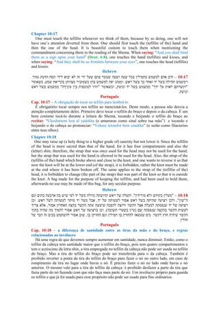 Chapter 10:17
One must touch the tefillin whenever we think of them, because by so doing, one will not
have one´s attention diverted from them. One should first touch the (tefillin of the) hand and
then the one of the head. It is beautiful custom to touch them when mentioning the
commandment concerning them in the reading of the Shema. When saying: “And you shall bind
them as a sign upon your hand” (Deut. 6:8), one touches the hand (tefillin) and kisses, and
when saying: “And they shall be as frontlets between your eyes”, one touches the head (tefillin)
and kisses.
Hebrew
–
Português
Cap. 10:17 – A obrigação de tocar no tefilin para lembrá-lo
É obrigatório tocar sempre nos tefilin ao mencioná-los. Deste modo, a pessoa não desvia a
atenção completamente deles. Primeiro deve tocar o tefilin do braço e depois o da cabeça. É um
bom costume tocá-lo durante a leitura do Shemá, tocando e beijando o tefilin do braço ao
recitar: “Ukeshartem leot al yadekha (e amarraras como sinal sobre tua mão”) e tocando e
beijando o da cabeça ao pronunciar: “Vehaiu letotafot bein einekha” (e serão como filacterios
entre teus olhos).
Chapter 10:18
One may raise up (a holy thing to a higher grade of) sanctity but not lower it. Since the tefillin
of the head is more sacred than that of the hand, for it has four compartments and also the
(letter) shin; therefore, the strap that was once used for the head may not be used for the hand,
but the strap that was used for the hand is allowed to be used for the head. Also, the strap of the
(tefillin of the) hand which broke above and close to the knot, and one wants to reverse it so that
now the knot will be at the lower end (of the strap), it is forbidden, rather the knot must be made
at the end where it has been broken off. The same applies to the strap of the (tefillin of the)
head, it is forbidden to change (the part of the strap) that was part of the knot so that it is outside
the knot. A bag made for the purpose of keeping the tefillin, and had been used to hold them;
afterwards no use may be made of this bag, for any secular purpose.
Hebrew
–
Português
Cap. 10:18 – a diferença de santidade entre as tiras da mão e do braço, e regras
relacionadas ao invólucro
Há uma regra de que devemos sempre aumentar em santidade, nunca diminuir. Então, como o
tefilin da cabeça tem santidade maior que o tefilin do braço, pois tem quatro compartimentos e
tem o acréscimo da letra shin, a tira empregada no tefilin da cabeça não pode ser usada no tefilin
do braço. Mas a tira do tefilin do braço pode ser transferida para o da cabeça. Também é
proibido inverter a ponta da tira do tefilin do braço para fazer o nó no outro lado, em caso de
rompimento da tira no lugar onde havia o nó. É preciso fazer o nó no lado onde havia o nó
anterior. O mesmo vale para a tira do tefilin da cabeça: é proibido desfazer a parte da tira que
fazia parte do nó fazendo com que não faça mais parte do nó. Um invólucro próprio para guarda
os tefilin e que já foi usado para esse propósito não pode ser usado para fins ordinários.
 