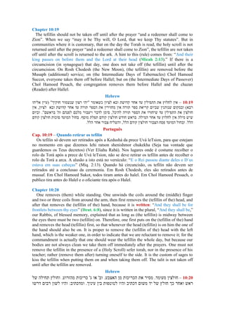Chapter 10:19
The tefillin should not be taken off until after the prayer “and a redeemer shall come to
Zion”. When we say “may it be Thy will, O Lord, that we keep Thy statutes”. But in
communities where it is customary, that on the day the Torah is read, the holy scroll is not
returned until after the prayer “and a redeemer shall come to Zion”, the tefillin are not taken
off until after the scroll is returned to the ark. A hint to this (rule) comes from: “And their
king passes on before them and the Lord at their head (Micah 2:13).” If there is a
circumcision (in synagogue) that day, one does not take off (the tefillin) until after the
circumcision. On Rosh Chodesh (the New Moon), (the tefillin) are removed before the
Musaph (additional) service; on (the Intermediate Days of Tabernacles) Chol Hamoed
Succot, everyone takes them off before Hallel; but on (the Intermediate Days of Passover)
Chol Hamoed Pesach, the congregation removes them before Hallel and the chazan
(Reader) after Hallel.
Hebrew
–
Português
Cap. 10:19 – Quando retirar os tefilin
Os tefilin só devem ser retirados após a Kedushá da prece Uvá leTsion, para que estejam
no momento em que dizemos Iehi ratson shenishmor chukekha (Seja tua vontade que
guardemos os Teus decretos) (Ver Eliahu Rabá). Nos lugares onde é costume recolher o
rolo da Torá após a prece de Uvá leTsion, não se deve retirar os tefilin antes de recolher o
rolo da Torá a arca. A alusão a isto está no versículo: “E o Rei passou diante deles e D´us
estava em suas cabeças” (Miq. 2:13). Quando há circuncisão, os tefilin não devem ser
retirados até a conclusao da ceremonia. Em Rosh Chodesh, eles são retirados antes de
mussaf. Em Chol Hamoed Sukot, todos tiram antes do halel. Em Chol Hamoed Pessach, o
publico tira antes do Halel e o oficiante tira após o Halel.
Chapter 10:20
One removes (them) while standing. One unwinds the coils around the (middle) finger
and two or three coils from around the arm, then first removes the (tefillin of the) head, and
after that removes the (tefillin of the) hand, because it is written: “And they shall be for
frontlets between thy eyes” (Deut. 6:8), since it is written in the plural, “And they shall be,”
our Rabbis, of blessed memory, explained that as long as (the tefillin) is midway between
the eyes there must be two (tefillin) on. Therefore, one first puts on the (tefillin of the) hand
and removes the head (tefillin) first, so that whenever the head (tefillin) is on him the one of
the hand should also be on. It is proper to remove the (tefillin of the) head with the left
hand, which is the weaker one, in order to indicate that we are reluctant to remove it; for the
commandment is actually that one should wear the tefillin the whole day, but because our
bodies are not always clean we take them off immediately after the prayers. One must not
remove the tefillin in the presence of a (Holy Scroll) sefer torah, nor in the presence of his
teacher; rather (remove them after) turning oneself to the side. It is the custom of sages to
kiss the tefillin when putting them on and when taking them off. The talit is not taken off
until after the tefillin are removed.
Hebrew
–
 